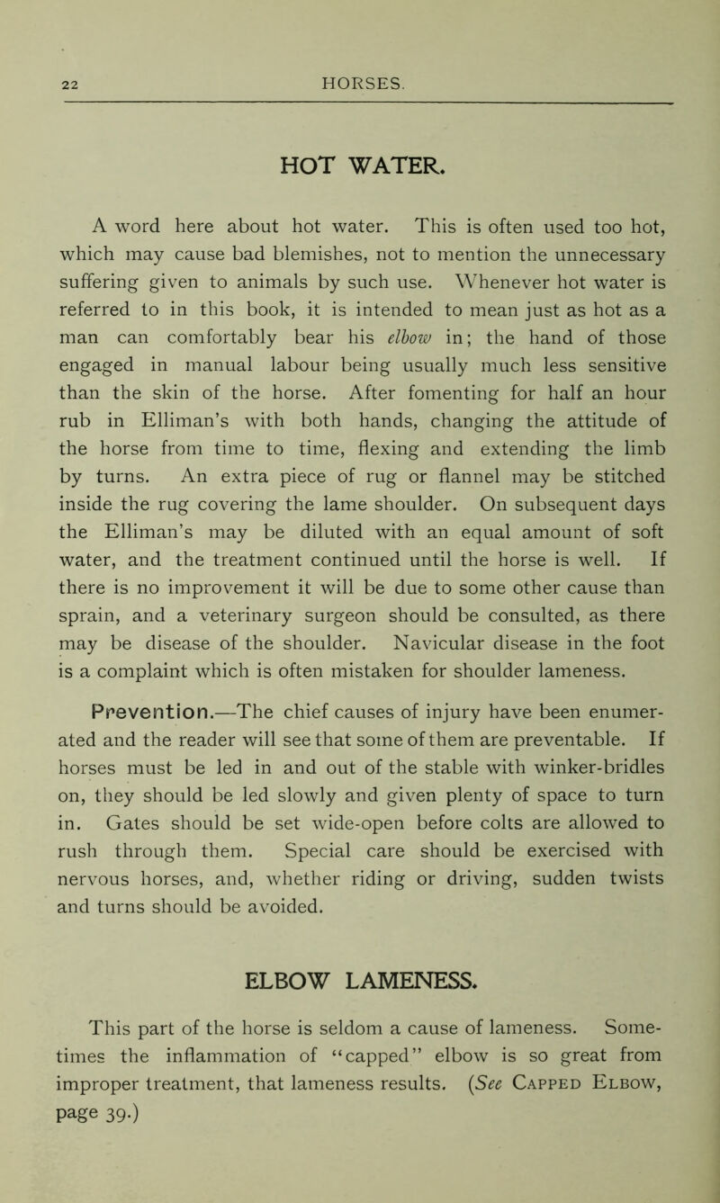 HOT WATER. A word here about hot water. This is often used too hot, which may cause bad blemishes, not to mention the unnecessary suffering given to animals by such use. Whenever hot water is referred to in this book, it is intended to mean just as hot as a man can comfortably bear his elbow in; the hand of those engaged in manual labour being usually much less sensitive than the skin of the horse. After fomenting for half an hour rub in Elliman’s with both hands, changing the attitude of the horse from time to time, flexing and extending the limb by turns. An extra piece of rug or flannel may be stitched inside the rug covering the lame shoulder. On subsequent days the Elliman’s may be diluted with an equal amount of soft water, and the treatment continued until the horse is well. If there is no improvement it will be due to some other cause than sprain, and a veterinary surgeon should be consulted, as there may be disease of the shoulder. Navicular disease in the foot is a complaint which is often mistaken for shoulder lameness. Prevention.—The chief causes of injury have been enumer- ated and the reader will see that some of them are preventable. If horses must be led in and out of the stable with winker-bridles on, they should be led slowly and given plenty of space to turn in. Gates should be set wide-open before colts are allowed to rush through them. Special care should be exercised with nervous horses, and, whether riding or driving, sudden twists and turns should be avoided. ELBOW LAMENESS. This part of the horse is seldom a cause of lameness. Some- times the inflammation of “capped” elbow is so great from improper treatment, that lameness results. (See Capped Elbow, page 39-)