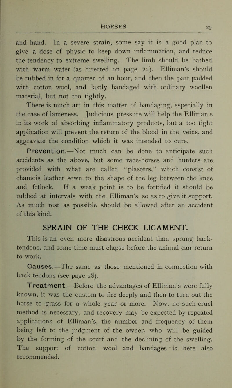 and hand. In a severe strain, some say it is a good plan to give a dose of physic to keep down inflammation, and reduce the tendency to extreme swelling. The limb should be bathed with warm water (as directed on page 22). Elliman’s should be rubbed in for a quarter of an hour, and then the part padded with cotton wool, and lastly bandaged with ordinary woollen material, but not too tightly. There is much art in this matter of bandaging, especially in the case of lameness. Judicious pressure will help the Elliman’s in its work of absorbing inflammatory products, but a too tight application will prevent the return of the blood in the veins, and aggravate the condition which it was intended to cure. Prevention.—Not much can be done to anticipate such accidents as the above, but some race-horses and hunters are provided with what are called “plasters,” which consist of chamois leather sewn to the shape of the leg between the knee and fetlock. If a wTeak point is to be fortified it should be rubbed at intervals with the Elliman’s so as to give it support. As much rest as possible should be allowed after an accident of this kind. SPRAIN OF THE CHECK LIGAMENT. This is an even more disastrous accident than sprung back- tendons, and some time must elapse before the animal can return to work. Causes.—The same as those mentioned in connection with back tendons (see page 28). Treatmerit.—Before the advantages of Elliman’s were fully known, it was the custom to fire deeply and then to turn out the horse to grass for a whole year or more. Now, no such cruel method is necessary, and recovery may be expected by repeated applications of Elliman’s, the number and frequency of them being left to the judgment of the owner, who will be guided by the forming of the scurf and the declining of the swelling. The support of cotton wool and bandages is here also recommended.
