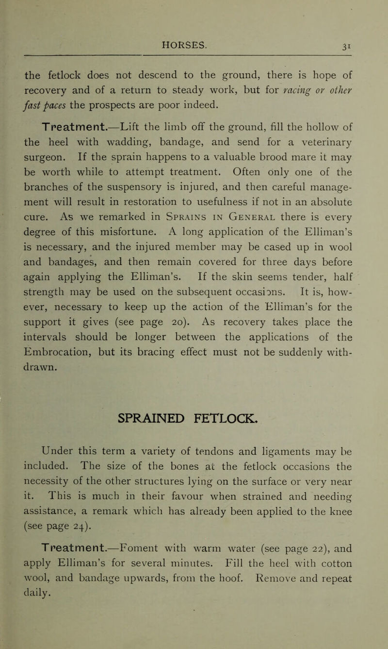 the fetlock does not descend to the ground, there is hope of recovery and of a return to steady work, but for racing or other fast paces the prospects are poor indeed. Treatment.—Lift the limb off the ground, fill the hollow of the heel with wadding, bandage, and send for a veterinary surgeon. If the sprain happens to a valuable brood mare it may be worth while to attempt treatment. Often only one of the branches of the suspensory is injured, and then careful manage- ment will result in restoration to usefulness if not in an absolute cure. As we remarked in Sprains in General there is every degree of this misfortune. A long application of the Elliman’s is necessary, and the injured member may be cased up in wool and bandages, and then remain covered for three days before again applying the Elliman’s. If the skin seems tender, half strength may be used on the subsequent occasions. It is, how- ever, necessary to keep up the action of the Elliman’s for the support it gives (see page 20). As recovery takes place the intervals should be longer between the applications of the Embrocation, but its bracing effect must not be suddenly with- drawn. SPRAINED FETLOCK. Under this term a variety of tendons and ligaments may be included. The size of the bones at the fetlock occasions the necessity of the other structures lying on the surface or very near it. This is much in their favour when strained and needing assistance, a remark which has already been applied to the knee (see page 24). Treatment.—Foment with warm water (see page 22), and apply Elliman’s for several minutes. Fill the heel with cotton wool, and bandage upwards, from the hoof. Remove and repeat daily.
