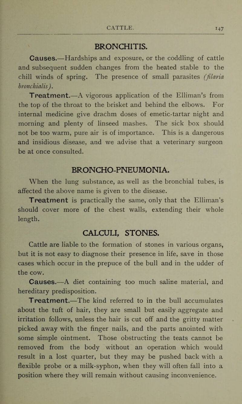 BRONCHITIS* Causes.—Hardships and exposure, or the coddling of cattle and subsequent sudden changes from the heated stable to the chill winds of spring. The presence of small parasites (filaria bvonchialis ). Treatment.—A vigorous application of the Elliman’s from the top of the throat to the brisket and behind the elbows. For internal medicine give drachm doses of emetic-tartar night and morning and plenty of linseed mashes. The sick box should not be too warm, pure air is of importance. This is a dangerous and insidious disease, and we advise that a veterinary surgeon be at once consulted. BRONCHO-PNEUMONIA* When the lung substance, as well as the bronchial tubes, is affected the above name is given to the disease. Treatment is practically the same, only that the Elliman’s should cover more of the chest walls, extending their whole length. CALCULI, STONES* Cattle are liable to the formation of stones in various organs, but it is not easy to diagnose their presence in life, save in those cases which occur in the prepuce of the bull and in the udder of the cow. Causes.—A diet containing too much saline material, and hereditary predisposition. Treatment.—The kind referred to in the bull accumulates about the tuft of hair, they are small but easily aggregate and irritation follows, unless the hair is cut off and the gritty matter picked away with the finger nails, and the parts anointed with some simple ointment. Those obstructing the teats cannot be removed from the body without an operation which would result in a lost quarter, but they may be pushed back with a flexible probe or a milk-syphon, when they will often fall into a position where they will remain without causing inconvenience.