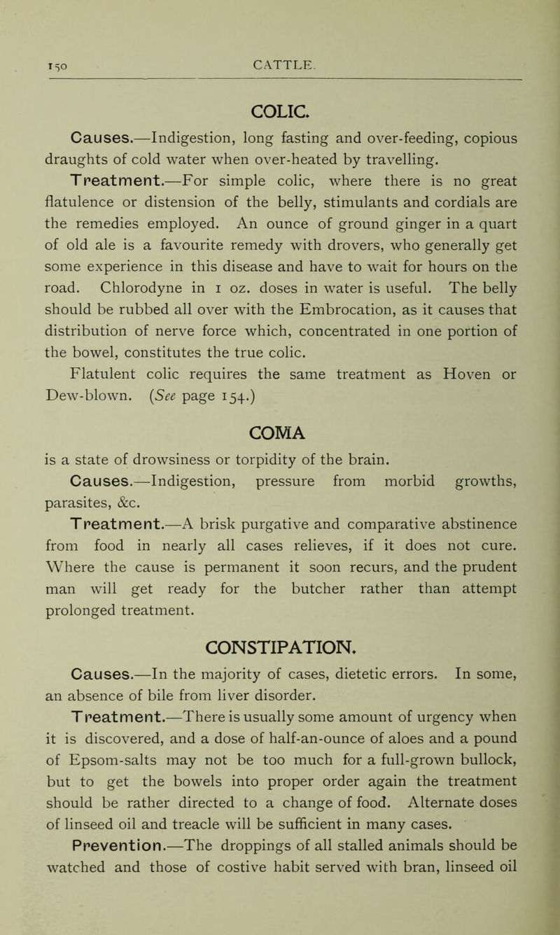 COLIC* Causes.—Indigestion, long fasting and over-feeding, copious draughts of cold water when over-heated by travelling. Treatment.—For simple colic, where there is no great flatulence or distension of the belly, stimulants and cordials are the remedies employed. An ounce of ground ginger in a quart of old ale is a favourite remedy with drovers, who generally get some experience in this disease and have to wait for hours on the road. Chlorodyne in 1 oz. doses in water is useful. The belly should be rubbed all over with the Embrocation, as it causes that distribution of nerve force which, concentrated in one portion of the bowel, constitutes the true colic. Flatulent colic requires the same treatment as Hoven or Dew-blown. (See page 154.) COMA is a state of drowsiness or torpidity of the brain. Causes.—-Indigestion, pressure from morbid growths, parasites, &c. Treatment.—A brisk purgative and comparative abstinence from food in nearly all cases relieves, if it does not cure. Where the cause is permanent it soon recurs, and the prudent man will get ready for the butcher rather than attempt prolonged treatment. CONSTIPATION* Causes.—In the majority of cases, dietetic errors. In some, an absence of bile from liver disorder. Treatment.—There is usually some amount of urgency when it is discovered, and a dose of half-an-ounce of aloes and a pound of Epsom-salts may not be too much for a full-grown bullock, but to get the bowels into proper order again the treatment should be rather directed to a change of food. Alternate doses of linseed oil and treacle will be sufficient in many cases. Prevention.—The droppings of all stalled animals should be watched and those of costive habit served with bran, linseed oil