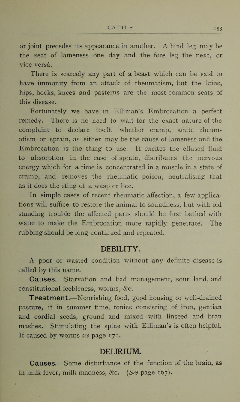 or joint precedes its appearance in another. A hind leg may be the seat of lameness one day and the fore leg the next, or vice versa. There is scarcely any part of a beast which can be said to have immunity from an attack of rheumatism, but the loins, hips, hocks, knees and pasterns are the most common seats of this disease. Fortunately we have in Elliman’s Embrocation a perfect remedy. There is no need to wait for the exact nature of the complaint to declare itself, whether cramp, acute rheum- atism or sprain, as either may be the cause of lameness and the Embrocation is the thing to use. It excites the effused fluid to absorption in the case of sprain, distributes the nervous energy which for a time is concentrated in a muscle in a state of cramp, and removes the rheumatic poison, neutralising that as it does the sting of a wasp or bee. In simple cases of recent rheumatic affection, a few applica- tions will suffice to restore the animal to soundness, but with old standing trouble the affected parts should be first bathed with water to make the Embrocation more rapidly penetrate. The rubbing should be long continued and repeated. DEBILITY. A poor or wasted condition without any definite disease is called by this name. Causes.—Starvation and bad management, sour land, and constitutional feebleness, worms, &c. Treatment.—Nourishing food, good housing or well-drained pasture, if in summer time, tonics consisting of iron, gentian and cordial seeds, ground and mixed with linseed and bran mashes. Stimulating the spine with Elliman’s is often helpful. If caused by worms see page 171. DELIRIUM. Causes.—Some disturbance of the function of the brain, as in milk fever, milk madness, &c. (See page 167).