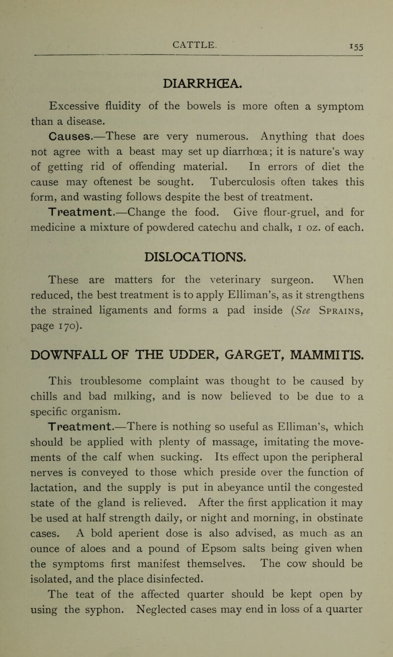 DIARRHCEA. Excessive fluidity of the bowels is more often a symptom than a disease. Causes.—These are very numerous. Anything that does not agree with a beast may set up diarrhoea; it is nature’s way of getting rid of offending material. In errors of diet the cause may oftenest be sought. Tuberculosis often takes this form, and wasting follows despite the best of treatment. Treatment.—Change the food. Give flour-gruel, and for medicine a mixture of powdered catechu and chalk, 1 oz. of each. DISLOCATIONS. These are matters for the veterinary surgeon. When reduced, the best treatment is to apply Elliman’s, as it strengthens the strained ligaments and forms a pad inside (See Sprains, page 170). DOWNFALL OF THE UDDER, GARGET, MAMMITIS. This troublesome complaint was thought to be caused by chills and bad milking, and is now believed to be due to a specific organism. Treatment.—There is nothing so useful as Elliman’s, which should be applied with plenty of massage, imitating the move- ments of the calf when sucking. Its effect upon the peripheral nerves is conveyed to those which preside over the function of lactation, and the supply is put in abeyance until the congested state of the gland is relieved. After the first application it may be used at half strength daily, or night and morning, in obstinate cases. A bold aperient dose is also advised, as much as an ounce of aloes and a pound of Epsom salts being given when the symptoms first manifest themselves. The cow should be isolated, and the place disinfected. The teat of the affected quarter should be kept open by using the syphon. Neglected cases may end in loss of a quarter