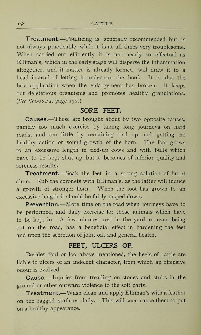 Treatment.—Poulticing is generally recommended but is not always practicable, while it is at all times very troublesome. When carried out efficiently it is not nearly so effectual as Elliman’s, which in the early stage will disperse the inflammation altogether, and if matter is already formed, will draw it to a head instead of letting it under-run the hoof. It is also the best application when the enlargement has broken. It keeps out deleterious organisms and promotes healthy granulations. (See Wounds, page 172.) SORE FEET. Causes.—These are brought about by two opposite causes, namely too much exercise by taking long journeys on hard roads, and too little by remaining tied up and getting no healthy action or sound growth of the horn. The foot grows to an excessive length in tied-up cows and with bulls which have to be kept shut up, but it becomes of inferior quality and soreness results. T peat merit.—Soak the feet in a strong solution of burnt alum. Rub the coronets with Elliman’s, as the latter will induce a growth of stronger horn. When the foot has grown to an excessive length it should be fairly rasped down. Prevention.—More time on the road when journeys have to be performed, and daily exercise for those animals which have to be kept in. A few minutes’ rest in the yard, or even being out on the road, has a beneficial effect in hardening the feet and upon the secretion of joint oil, and general health. FEET, ULCERS OF. Besides foul or loo above mentioned, the heels of cattle are liable to ulcers of an indolent character, from which an offensive odour is evolved. Cause—Injuries from treading on stones and stubs in the ground or other outward violence to the soft parts. Treatment.—Wash clean and apply Elliman’s with a feather on the ragged surfaces daily. This will soon cause them to put on a healthy appearance.