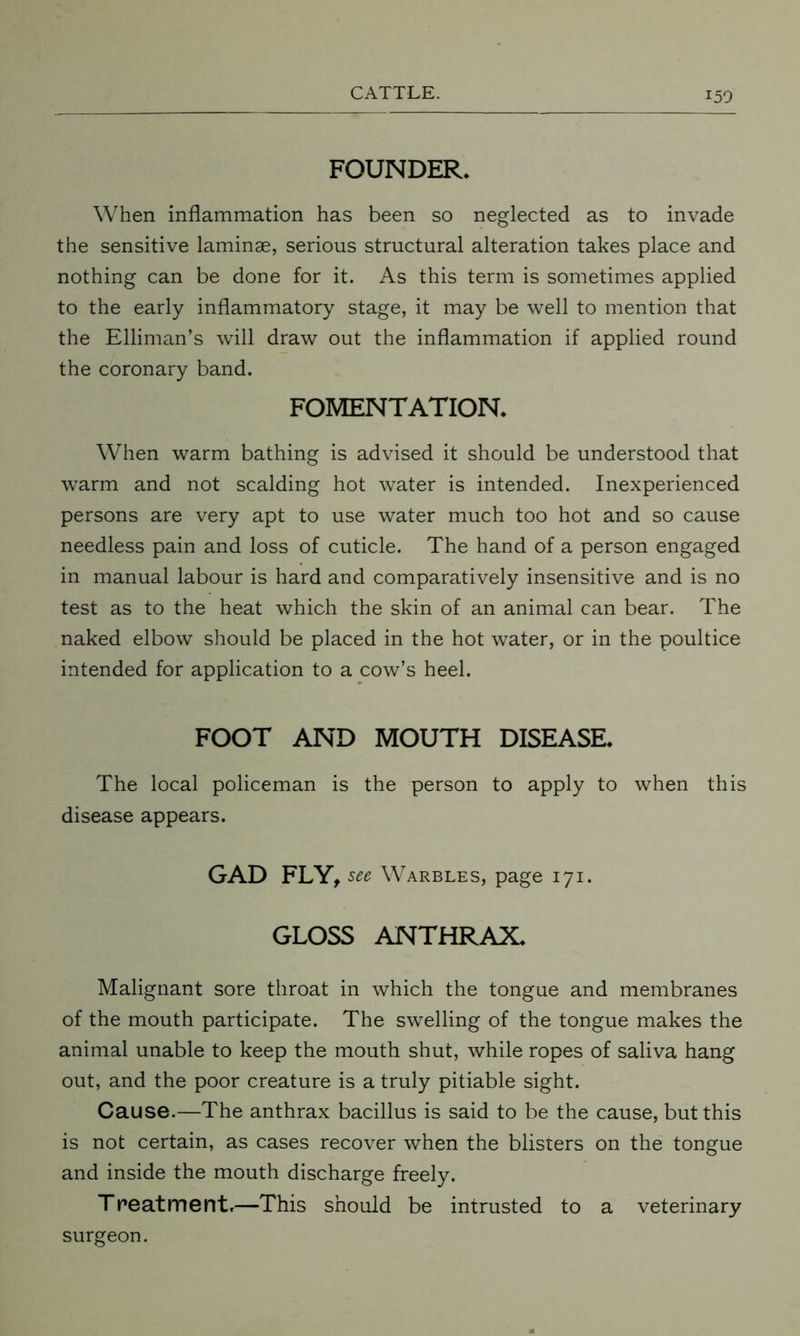 FOUNDER. When inflammation has been so neglected as to invade the sensitive laminae, serious structural alteration takes place and nothing can be done for it. As this term is sometimes applied to the early inflammatory stage, it may be well to mention that the Elliman’s will draw out the inflammation if applied round the coronary band. FOMENTATION. When warm bathing is advised it should be understood that warm and not scalding hot water is intended. Inexperienced persons are very apt to use water much too hot and so cause needless pain and loss of cuticle. The hand of a person engaged in manual labour is hard and comparatively insensitive and is no test as to the heat which the skin of an animal can bear. The naked elbow should be placed in the hot water, or in the poultice intended for application to a cow’s heel. FOOT AND MOUTH DISEASE. The local policeman is the person to apply to when this disease appears. GAD FLY, see Warbles, page 171. GLOSS ANTHRAX. Malignant sore throat in which the tongue and membranes of the mouth participate. The swelling of the tongue makes the animal unable to keep the mouth shut, while ropes of saliva hang out, and the poor creature is a truly pitiable sight. Cause.—The anthrax bacillus is said to be the cause, but this is not certain, as cases recover when the blisters on the tongue and inside the mouth discharge freely. Treatment.—This should be intrusted to a veterinary surgeon.