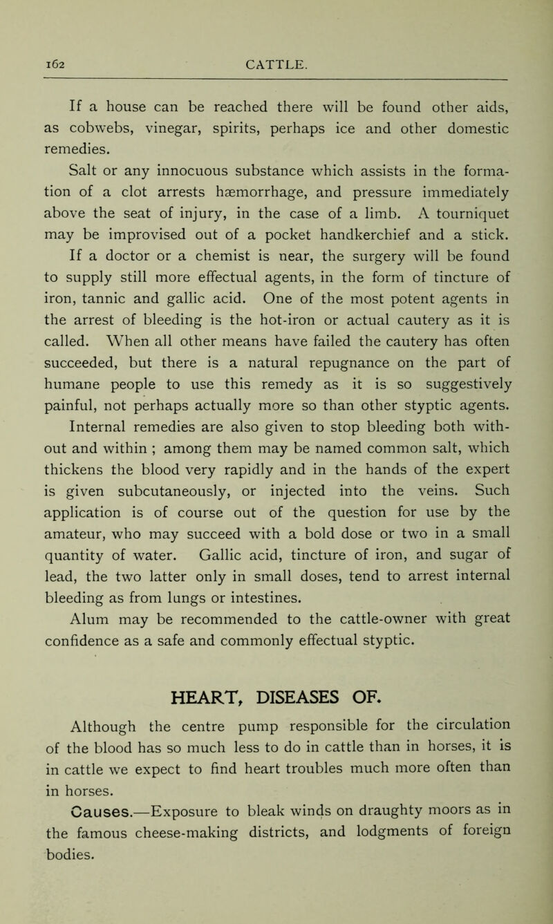 If a house can be reached there will be found other aids, as cobwebs, vinegar, spirits, perhaps ice and other domestic remedies. Salt or any innocuous substance which assists in the forma- tion of a clot arrests haemorrhage, and pressure immediately above the seat of injury, in the case of a limb. A tourniquet may be improvised out of a pocket handkerchief and a stick. If a doctor or a chemist is near, the surgery will be found to supply still more effectual agents, in the form of tincture of iron, tannic and gallic acid. One of the most potent agents in the arrest of bleeding is the hot-iron or actual cautery as it is called. When all other means have failed the cautery has often succeeded, but there is a natural repugnance on the part of humane people to use this remedy as it is so suggestively painful, not perhaps actually more so than other styptic agents. Internal remedies are also given to stop bleeding both with- out and within ; among them may be named common salt, which thickens the blood very rapidly and in the hands of the expert is given subcutaneously, or injected into the veins. Such application is of course out of the question for use by the amateur, who may succeed with a bold dose or two in a small quantity of water. Gallic acid, tincture of iron, and sugar of lead, the two latter only in small doses, tend to arrest internal bleeding as from lungs or intestines. Alum may be recommended to the cattle-owner with great confidence as a safe and commonly effectual styptic. HEART, DISEASES OR Although the centre pump responsible for the circulation of the blood has so much less to do in cattle than in horses, it is in cattle we expect to find heart troubles much more often than in horses. Causes.—Exposure to bleak winds on draughty moors as in the famous cheese-making districts, and lodgments of foreign bodies.