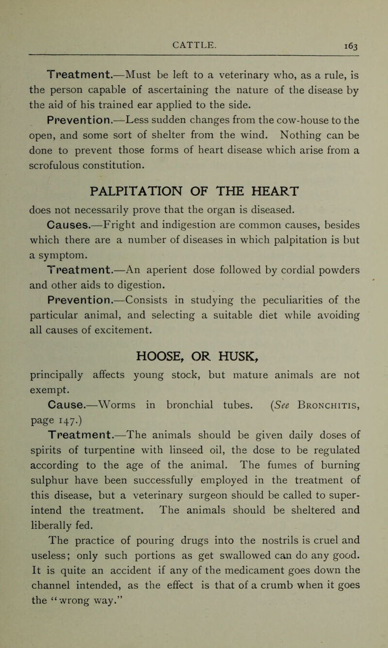 Treatment.—Must be left to a veterinary who, as a rule, is the person capable of ascertaining the nature of the disease by the aid of his trained ear applied to the side. Prevention.—Less sudden changes from the cow-house to the open, and some sort of shelter from the wind. Nothing can be done to prevent those forms of heart disease which arise from a scrofulous constitution. PALPITATION OF THE HEART does not necessarily prove that the organ is diseased. Causes.—Fright and indigestion are common causes, besides which there are a number of diseases in which palpitation is but a symptom. Treatment.—An aperient dose followed by cordial powders and other aids to digestion. Prevention.—Consists in studying the peculiarities of the particular animal, and selecting a suitable diet while avoiding all causes of excitement. HOOSE, OR HUSK, principally affects young stock, but mature animals are not exempt. Cause.—Worms in bronchial tubes. (See Bronchitis, page 147.) Treatment.—The animals should be given daily doses of spirits of turpentine with linseed oil, the dose to be regulated according to the age of the animal. The fumes of burning sulphur have been successfully employed in the treatment of this disease, but a veterinary surgeon should be called to super- intend the treatment. The animals should be sheltered and liberally fed. The practice of pouring drugs into the nostrils is cruel and useless; only such portions as get swallowed can do any good. It is quite an accident if any of the medicament goes down the channel intended, as the effect is that of a crumb when it goes the “wrong way.”