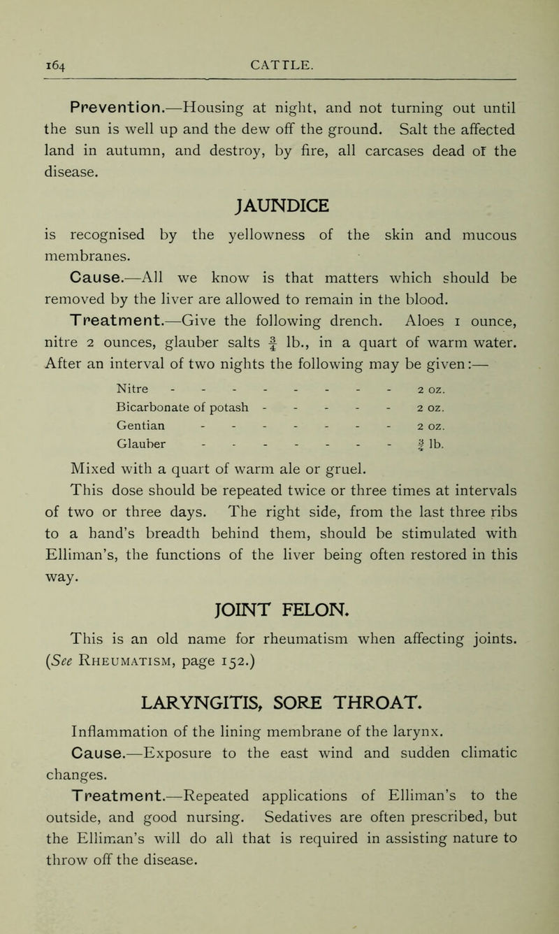 Prevention.—Housing at night, and not turning out until the sun is well up and the dew off the ground. Salt the affected land in autumn, and destroy, by fire, all carcases dead of the disease. JAUNDICE is recognised by the yellowness of the skin and mucous membranes. Cause.—All we know is that matters which should be removed by the liver are allowed to remain in the blood. Treatment.—Give the following drench. Aloes 1 ounce, nitre 2 ounces, glauber salts f lb., in a quart of warm water. After an interval of two nights the following may be given:— Nitre - 2 oz. Bicarbonate of potash - - - - 2 oz. Gentian - - - 2 OZ. Glauber - - - | lb. Mixed with a quart of warm ale or gruel. This dose should be repeated twice or three times at intervals of two or three days. The right side, from the last three ribs to a hand’s breadth behind them, should be stimulated with Elliman’s, the functions of the liver being often restored in this way. JOINT FELON* This is an old name for rheumatism when affecting joints. (See Rheumatism, page 152.) LARYNGITIS, SORE THROAT* Inflammation of the lining membrane of the larynx. Cause.—Exposure to the east wind and sudden climatic changes. Treatment.—Repeated applications of Elliman’s to the outside, and good nursing. Sedatives are often prescribed, but the Elliman’s will do all that is required in assisting nature to throw off the disease.