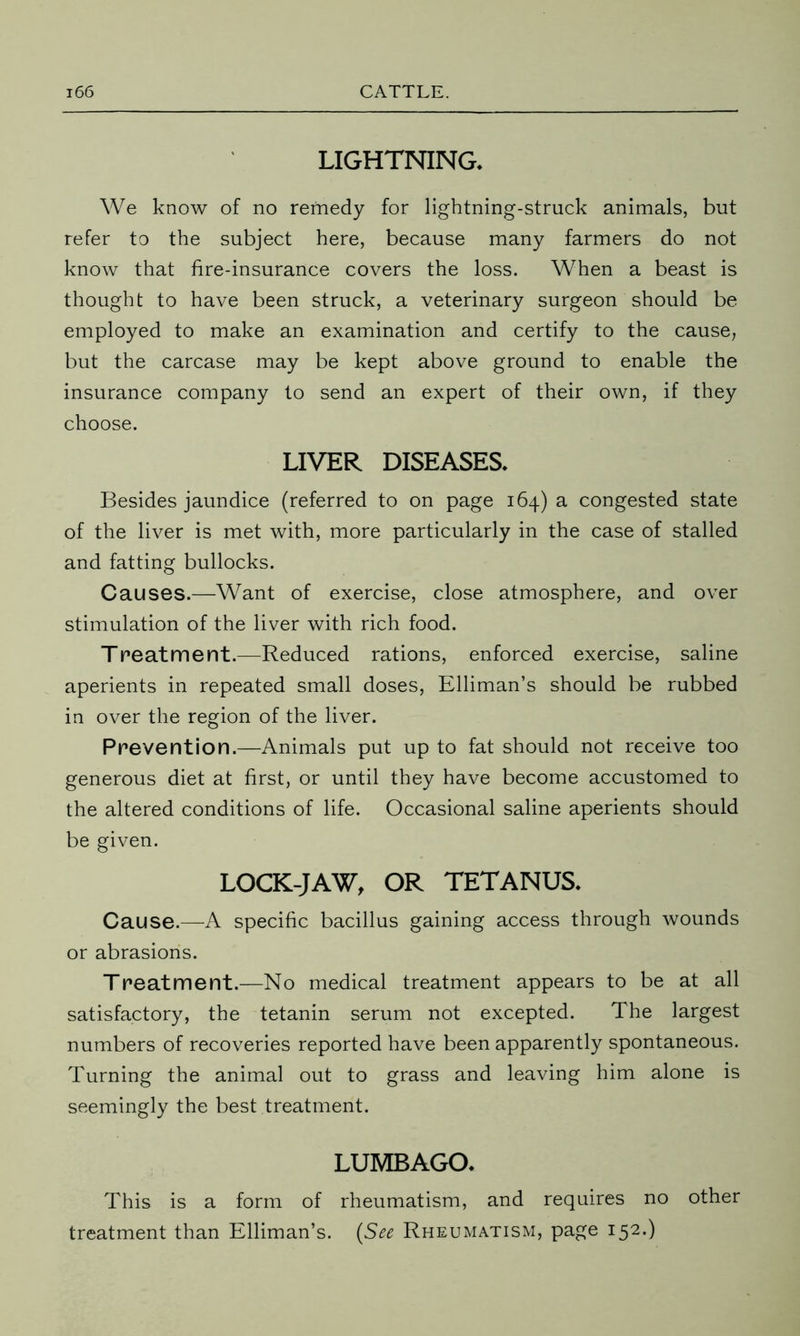 LIGHTNING. We know of no remedy for lightning-struck animals, but refer to the subject here, because many farmers do not know that fire-insurance covers the loss. When a beast is thought to have been struck, a veterinary surgeon should be employed to make an examination and certify to the cause, but the carcase may be kept above ground to enable the insurance company to send an expert of their own, if they choose. LIVER DISEASES. Besides jaundice (referred to on page 164) a congested state of the liver is met with, more particularly in the case of stalled and fatting bullocks. Causes.—Want of exercise, close atmosphere, and over stimulation of the liver with rich food. Treatment.—Reduced rations, enforced exercise, saline aperients in repeated small doses, Elliman’s should be rubbed in over the region of the liver. Prevention.—Animals put up to fat should not receive too generous diet at first, or until they have become accustomed to the altered conditions of life. Occasional saline aperients should be given. LOCK-JAW, OR TETANUS. Cause.—A specific bacillus gaining access through wounds or abrasions. Treatment.—No medical treatment appears to be at all satisfactory, the tetanin serum not excepted. The largest numbers of recoveries reported have been apparently spontaneous. Turning the animal out to grass and leaving him alone is seemingly the best treatment. LUMBAGO. This is a form of rheumatism, and requires no other treatment than Elliman’s. (See Rheumatism, page 152.)