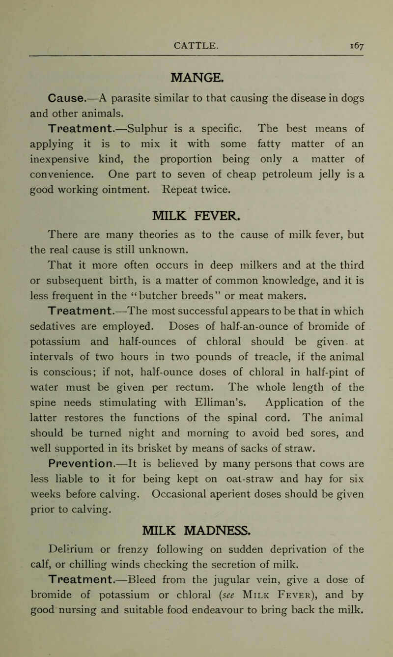 MANGE. Cause.—A parasite similar to that causing the disease in dogs and other animals. Treatment.—Sulphur is a specific. The best means of applying it is to mix it with some fatty matter of an inexpensive kind, the proportion being only a matter of convenience. One part to seven of cheap petroleum jelly is a good working ointment. Repeat twice. MILK FEVER. There are many theories as to the cause of milk fever, but the real cause is still unknown. That it more often occurs in deep milkers and at the third or subsequent birth, is a matter of common knowledge, and it is less frequent in the “butcher breeds” or meat makers. Treatment.—The most successful appears to be that in which sedatives are employed. Doses of half-an-ounce of bromide of potassium and half-ounces of chloral should be given at intervals of two hours in two pounds of treacle, if the animal is conscious; if not, half-ounce doses of chloral in half-pint of water must be given per rectum. The whole length of the spine needs stimulating with Elliman’s. Application of the latter restores the functions of the spinal cord. The animal should be turned night and morning to avoid bed sores, and well supported in its brisket by means of sacks of straw. Prevention.—It is believed by many persons that cows are less liable to it for being kept on oat-straw and hay for six weeks before calving. Occasional aperient doses should be given prior to calving. MILK MADNESS. Delirium or frenzy following on sudden deprivation of the calf, or chilling winds checking the secretion of milk. Treatment.—Bleed from the jugular vein, give a dose of bromide of potassium or chloral {see Milk Fever), and by good nursing and suitable food endeavour to bring back the milk.