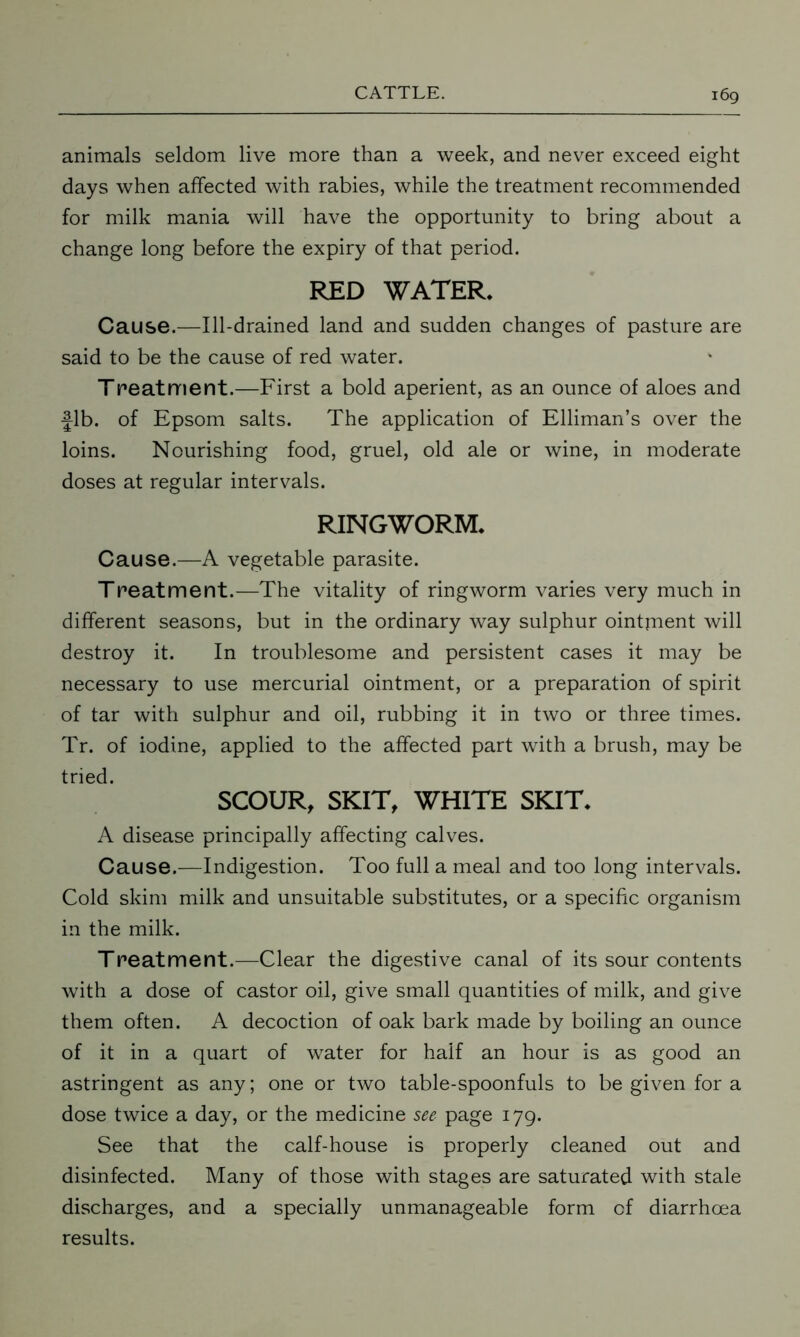 animals seldom live more than a week, and never exceed eight days when affected with rabies, while the treatment recommended for milk mania will have the opportunity to bring about a change long before the expiry of that period. RED WATER. Cause.—Ill-drained land and sudden changes of pasture are said to be the cause of red water. Treatment.—First a bold aperient, as an ounce of aloes and fib. of Epsom salts. The application of Elliman’s over the loins. Nourishing food, gruel, old ale or wine, in moderate doses at regular intervals. RINGWORM. Cause.—A vegetable parasite. Treatment.—The vitality of ringworm varies very much in different seasons, but in the ordinary way sulphur ointjnent will destroy it. In troublesome and persistent cases it may be necessary to use mercurial ointment, or a preparation of spirit of tar with sulphur and oil, rubbing it in two or three times. Tr. of iodine, applied to the affected part with a brush, may be tried. SCOUR, SKIT, WHITE SKIT. A disease principally affecting calves. Cause.—Indigestion. Too full a meal and too long intervals. Cold skim milk and unsuitable substitutes, or a specific organism in the milk. Treatment.—Clear the digestive canal of its sour contents with a dose of castor oil, give small quantities of milk, and give them often. A decoction of oak bark made by boiling an ounce of it in a quart of water for half an hour is as good an astringent as any; one or two table-spoonfuls to be given for a dose twice a day, or the medicine see page 179. See that the calf-house is properly cleaned out and disinfected. Many of those with stages are saturated with stale discharges, and a specially unmanageable form of diarrhoea results.