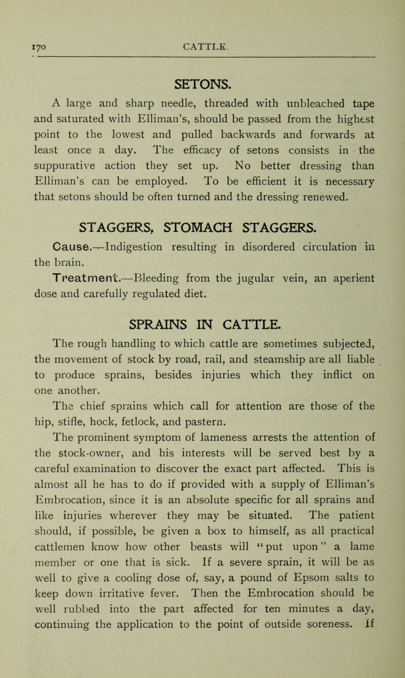 SETONS. A large and sharp needle, threaded with unbleached tape and saturated with Elliman’s, should be passed from the highest point to the lowest and pulled backwards and forwards at least once a day. The efficacy of setons consists in the suppurative action they set up. No better dressing than Elliman’s can be employed. To be efficient it is necessary that setons should be often turned and the dressing renewed. STAGGERS, STOMACH STAGGERS* Cause.—Indigestion resulting in disordered circulation in the brain. Treatment.—Bleeding from the jugular vein, an aperient dose and carefully regulated diet. SPRAINS IN CATTLE* The rough handling to which cattle are sometimes subjected, the movement of stock by road, rail, and steamship are all liable to produce sprains, besides injuries which they inflict on one another. The chief sprains which call for attention are those of the hip, stifle, hock, fetlock, and pastern. The prominent symptom of lameness arrests the attention of the stock-owner, and his interests will be served best by a careful examination to discover the exact part affected. This is almost all he has to do if provided with a supply of Elliman’s Embrocation, since it is an absolute specific for all sprains and like injuries wherever they may be situated. The patient should, if possible, be given a box to himself, as all practical cattlemen know how other beasts will “ put upon ” a lame member or one that is sick. If a severe sprain, it will be as well to give a cooling dose of, say, a pound of Epsom salts to keep down irritative fever. Then the Embrocation should be well rubbed into the part affected for ten minutes a day, continuing the application to the point of outside soreness. If