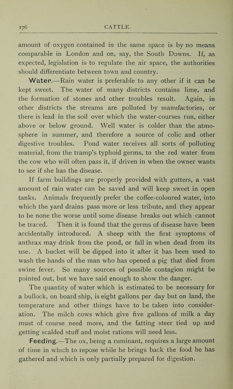 amount of oxygen contained in the same space is by no means comparable in London and on, say, the South Downs. If, as expected, legislation is to regulate the air space, the authorities should differentiate between town and country. Water.—Rain water is preferable to any other if it can be kept sweet. The water of many districts contains lime, and the formation of stones and other troubles result. Again, in other districts the streams are polluted by manufactories, or there is lead in the soil over which the water-courses run, either above or below ground. Well water is colder than the atmo- sphere in summer, and therefore a source of colic and other digestive troubles. Pond water receives all sorts of polluting material, from the tramp’s typhoid germs, to the red water from the cow who will often pass it, if driven in when the owner wants to see if she has the disease. If farm buildings are properly provided with gutters, a vast amount of rain water can be saved and will keep sweet in open tanks. Animals frequently prefer the coffee-coloured water, into which the yard drains pass more or less tribute, and they appear to be none the worse until some disease breaks out which cannot be traced. Then it is found that the germs of disease have been accidentally introduced. A sheep with the first symptoms of anthrax may drink from the pond, or fall in when dead from its use. A bucket will be dipped into it after it has been used to wash the hands of the man who has opened a pig that died from swine fever. So many sources of possible contagion might be pointed out, but we have said enough to show the danger. The quantity of water which is estimated to be necessary for a bullock, on board ship, is eight gallons per day but on land, the temperature and other things have to be taken into consider- ation. The milch cows which give five gallons of milk a day must of course need more, and the fatting steer tied up and getting scalded stuff and moist rations will need less. Feeding.—The ox, being a ruminant, requires a large amount of time in which to repose while he brings back the food he has gathered and which is only partially prepared for digestion.