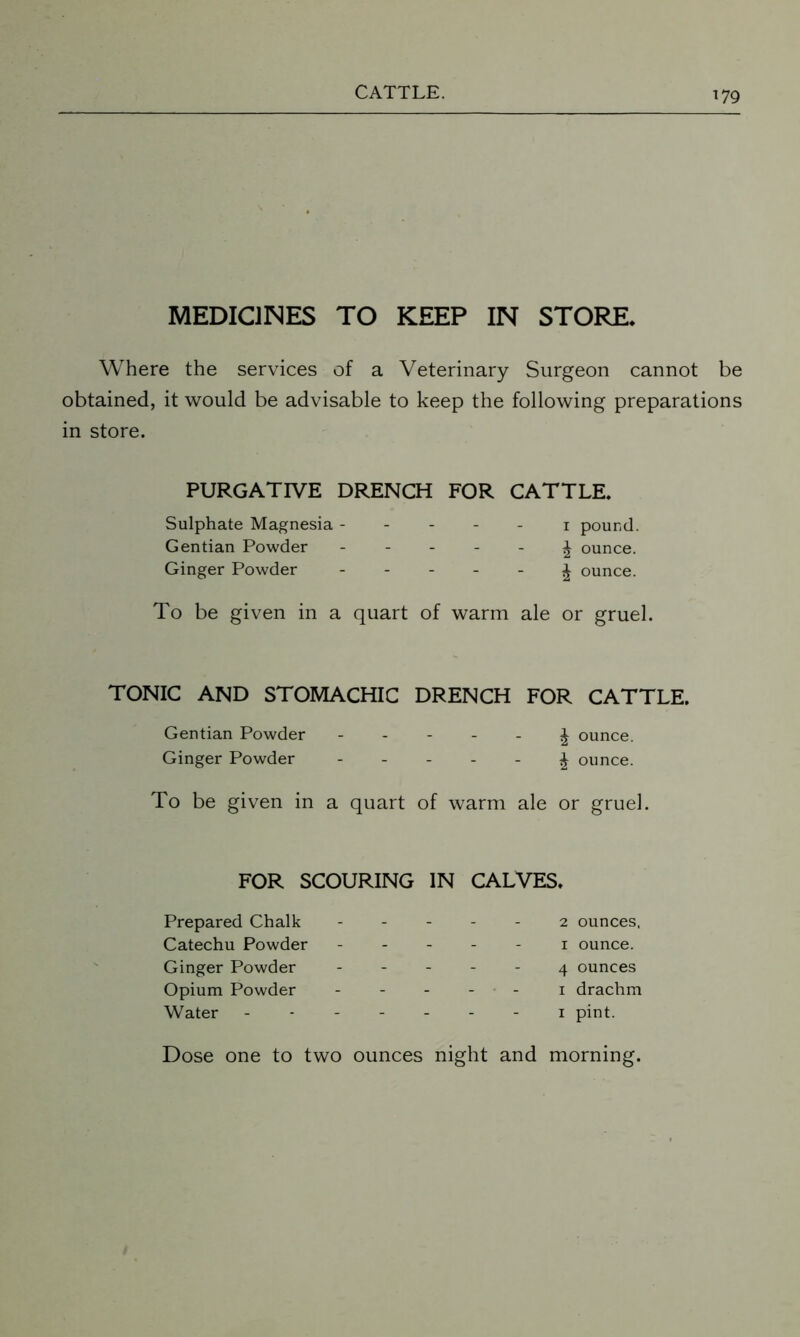 MEDICINES TO KEEP IN STORE. Where the services of a Veterinary Surgeon cannot be obtained, it would be advisable to keep the following preparations in store. PURGATIVE DRENCH FOR CATTLE. Sulphate Magnesia ----- i pound. Gentian Powder - - - - - J ounce. Ginger Powder - - - - - £ ounce. To be given in a quart of warm ale or gruel. TONIC AND STOMACHIC DRENCH FOR CATTLE. Gentian Powder ----- ^ ounce. Ginger Powder -----£ ounce. To be given in a quart of warm ale or gruel. FOR SCOURING IN CALVES. Prepared Chalk Catechu Powder Ginger Powder Opium Powder Water 2 ounces, i ounce. 4 ounces i drachm i pint. Dose one to two ounces night and morning.