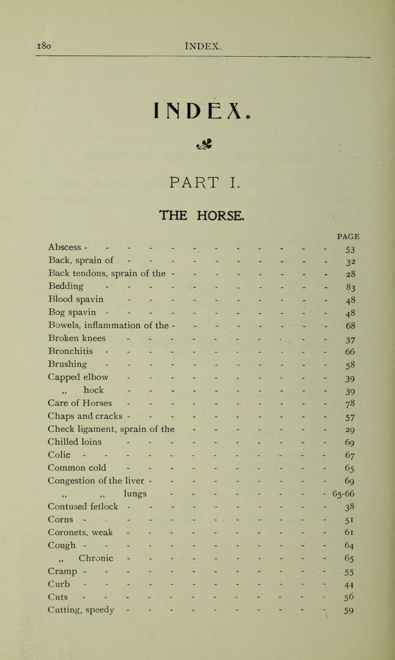 INDEX, PART I. THE HORSE. PAGE Abscess - - - 53 Back, sprain of--- 32 Back tendons, sprain of the -------- 28 Bedding ------ 83 Blood spavin - -- -- 48 Bog spavin - -- -- -- -- --48 Bowels, inflammation of the --------68 Broken knees -------- ..37 Bronchitis - -- -- -- -- -- 66 Brushing ----------- 58 Capped elbow ---------- 39 ,, hock ---------- 39 Care of Horses - -- -- -- -- -78 Chaps and cracks 57 Check ligament, sprain of the ------- 29 Chilled loins ------ * - - - 69 Colic ------------ 67 Common cold - - - - - 65 Congestion of the liver --------- 69 ,, ,, lungs - -- -- -- - 65-66 Contused fetlock ----------38 Corns - ----------31 Coronets, weak - - - - - 61 Cough ------ 64 ,, Chronic ---------- 65 Cramp ------- 55 Curb ------------ 44 Cuts ------- 56 Cutting, speedy - - - - 59