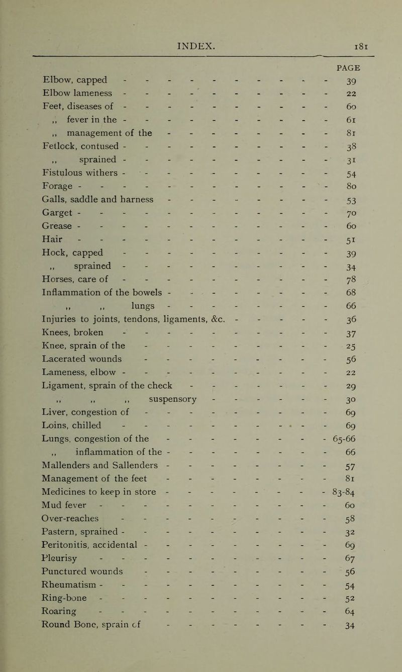 Elbow, capped Elbow lameness Feet, diseases of ----- - ,, fever in the ------ ,, management of the - - - - Fetlock, contused ------ ,, sprained Fistulous withers ------ Forage -------- Galls, saddle and harness - Garget -------- Grease -------- Hair -------- Hock, capped ------ ,, sprained ------ Horses, care of Inflammation of the bowels - - - - ,, ,, lungs - - - - Injuries to joints, tendons, ligaments, &c. - Knees, broken ------ Knee, sprain of the ----- Lacerated wounds ----- Lameness, elbow ------ Ligament, sprain of the check ,, ,, ,, suspensory Liver, congestion of Loins, chilled ------ Lungs, congestion of the - - - - ,, inflammation of the - - - - Mallenders and Sallenders - - - - Management of the feet - - - - Medicines to keep in store - Mud fever ------- Over-reaches ------ Pastern, sprained ------ Peritonitis, accidental ----- Pleurisy - - Punctured wounds - - - - - Rheumatism ------- Ring-bone ------- Roaring ------- Round Bone, sprain cf - PAGE 39 22 60 61 81 38 31 54 80 53 70 60 51 39 34 78 68 66 36 37 25 56 22 29 30 69 69 65-66 66 57 81 83-84 60 58 32 69 67 56 54 52 64 34