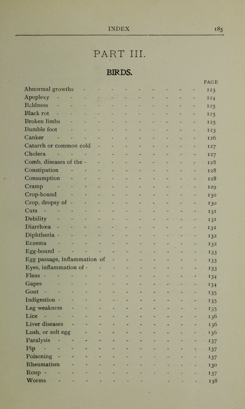 PART III. BIRDS* PAGE Abnormal growths - -------- 123 Apoplexy - - - - - - - . - - - - 124 Baldness - -- -- -- -- -- 225 Black rot ---------- - 125 Broken limbs ---------- 125 Bumble foot - -- -- - 223 Canker - -- -- 226 Catarrh or common cold 127 Cholera 127 Comb, diseases of the - 128 Constipation 128 Consumption 128 Cramp ----- I2g Crop-bound - -- -- -- -- - 230 Crop, dropsy of- - - - - 130 Cuts - -- -- -- -- -- - 231 Debility - -- -- -- -- -- 232 Diarrhoea - -- -- -- -- -- 232 Diphtheria ---------- - 232 Eczema - - - - 132 Egg-bound ----------- 133 Egg passage, inflammation of - 133 Eyes, inflammation of- - - - - - - - - 133 Fleas ------ 234 Gapes - 234 Gout 233 Indigestion ---------- - 235 Leg weakness - - - - 135 Lice ---136 Liver diseases - - - - - 136 Lush, or soft egg - -- -- -- -- 235 Paralysis - -- -- -- -- -- 237 Pip ------- 237 Poisoning - - - - 137 Rheumatism ----- 130 Roup ------------ 137 Worms ------- ... 238