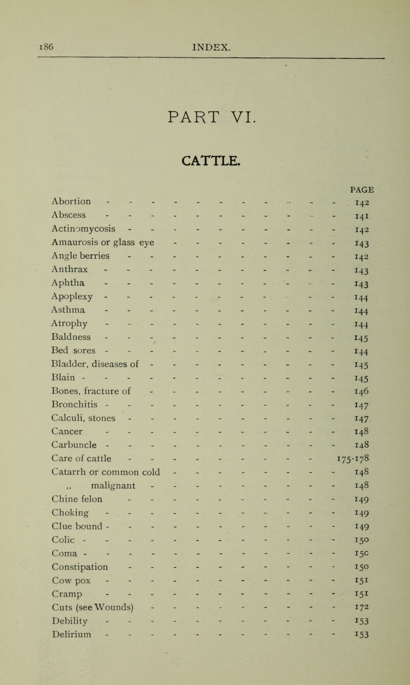 PART VI. CATTLE. PAGE Abortion ---------- 142 Abscess -141 Actinomycosis 142 Amaurosis or glass eye 143 Angle berries 142 Anthrax 143 Aphtha J43 Apoplexy - -- -- -- - - - 144 Asthma - -- -- 144 Atrophy ----------- 144 Baldness - - - - 145 Bed sores ----------- 144 Bladder, diseases of-- 145 Blain - 145 Bones, fracture of-------- - 146 Bronchitis ------ 147 Calculi, stones - -- -- -- -- - 147 Cancer ----------- 148 Carbuncle ---------- - 148 Care of cattle --------- 175-178 Catarrh or common cold 148 ,, malignant --------- 148 Chine felon ---------- 149 Choking - -- -- -- -- -- 149 Clue bound - ---- - 149 Colic - . . 150 Coma 15° Constipation -----150 Cow pox 151 Cramp 151 Cuts (see Wounds) - 172 Debility - -- -- -- -- -- 153 Delirium - -- -- -- -- -- 153