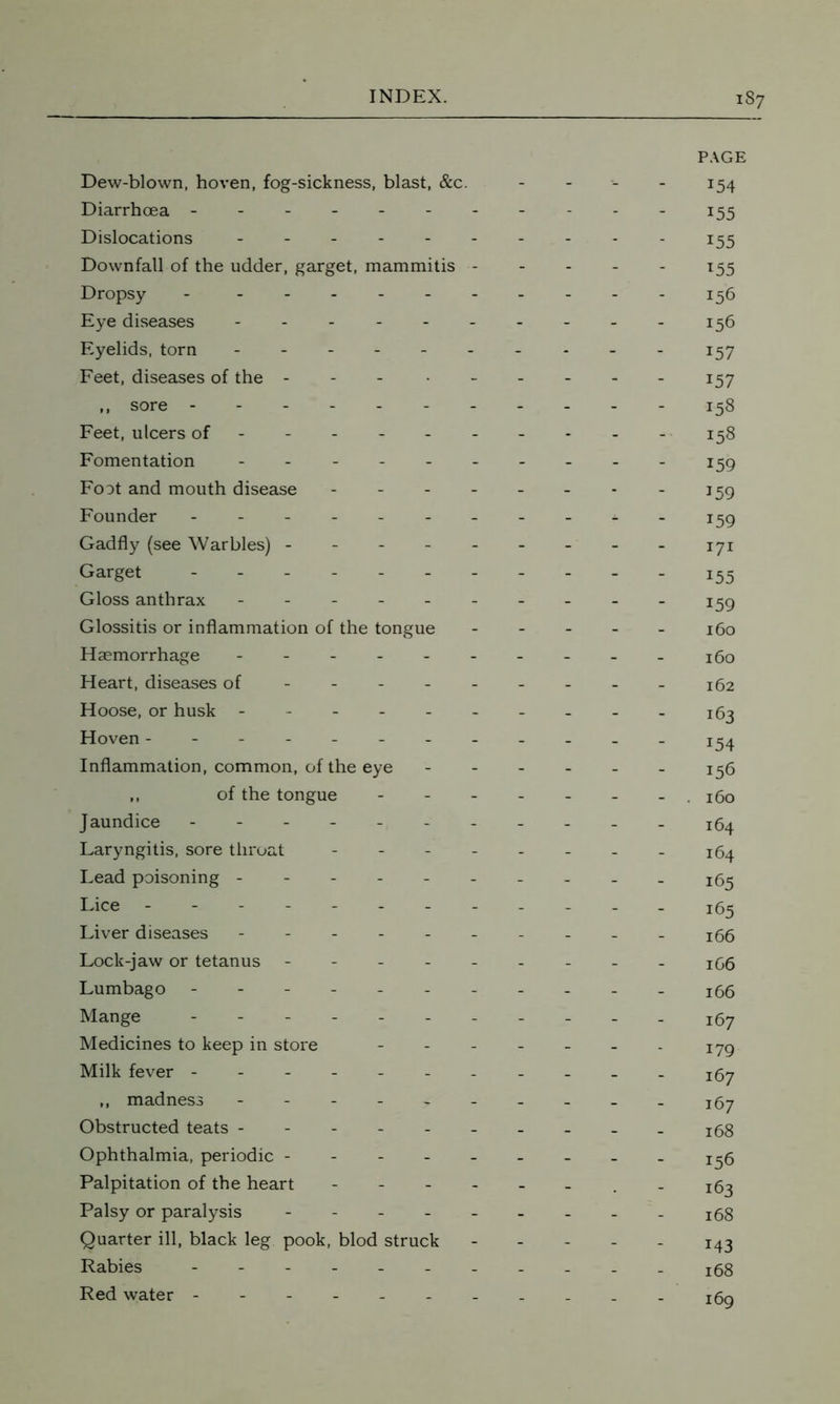 Dew-blown, hoven, fog-sickness, blast, &c. Diarrhoea ------- Dislocations Downfall of the udder, garget, mammitis - Dropsy - Eye diseases - Eyelids, torn ------ Feet, diseases of the - ,, sore ------- Feet, ulcers of ----- - Fomentation ------ Foot and mouth disease - - - - Founder ------- Gadfly (see Warbles) - Garget ------- Gloss anthrax ------ Glossitis or inflammation of the tongue Haemorrhage ------ Heart, diseases of Hoose, or husk ------ Hoven -------- Inflammation, common, of the eye ,, of the tongue Jaundice ------- Laryngitis, sore throat - - - - Lead poisoning ------ Lice -------- Liver diseases ------ Lock-jaw or tetanus - - - - - Lumbago ------- Mange ------- Medicines to keep in store - Milk fever ------- ,, madness ------ Obstructed teats ------ Ophthalmia, periodic - Palpitation of the heart - Palsy or paralysis - Quarter ill, black leg pook, blod struck Rabies ------- Red water ------- PAGE 154 155 x55 T55 156 156 157 157 158 158 159 159 159 171 155 159 160 160 162 163 i54 156 160 164 164 165 165 166 166 166 167 179 167 167 168 156 163 168 x43 168 169