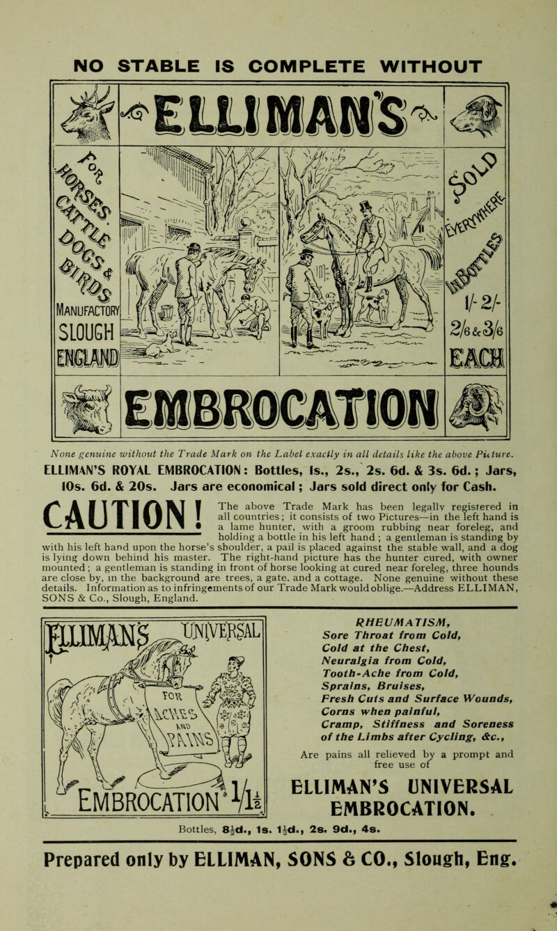 NO STABLE IS COMPLETE WITHOUT None genuine without the Trade Mark on the Label exactly in all details like the above Picture. ELLIMAN’S ROYAL EMBROCATION: Bottles, Is., 2s., 2s. 6d. & 3s. 6d.; Jars, 10s. 6d. & 20s. Jars are economical; Jars sold direct only for Cash. ^ A fj I 'T' 1 \T 1 The above Trade Mark has been legally registered in I J\ I ] 1 I A 1 1^1 I all countries; it consists of two Pictures—in the left hand is A A I A • a lame hunter, with a groom rubbing near foreleg, and holding a bottle in his left hand ; a gentleman is standing by with his left hand upon the horse’s shoulder, a pail is placed against the stable wall, and a dog is lying down behind his master. The right-hand picture has the hunter cured, with owner mounted ; a gentleman is standing in front of horse looking at cured near foreleg, three hounds are close by, in the background are trees, a gate, and a cottage. None genuine without these details. Information as to infringements of our Trade Mark would oblige.—Address ELLIMAN, SONS & Co., Slough, England. RHEUMATISM, Sore Throat from Cold, Cold at the Chest, Neuralgia from Cold, Tooth-Ache from Cold, Sprains, Bruises, Fresh Cuts and Surface Wounds, Corns when painful. Cramp, Stiffness and Soreness of the Limbs after Cycling, &c., Are pains all relieved by a prompt and free use of ELLIMAN’S UNIVERSAL EMBROCATION. Bottles, 8|d., Is. Hd., 2s. 9d., 4s. Prepared only by ELLIMAN, SONS & CO., Slough, Eng.