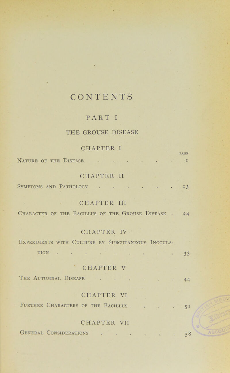 CONTENTS PART I THE GROUSE DISEASE CHAPTER I PAGE Nature of the Disease i CHAPTER II Symptoms and Pathology . . . . . 13 CHAPTER III Character of the Bacillus of the Grouse Disease . 24 CHAPTER IV Experiments with Culture by Subcutaneous Inocula- tion 33 ‘ CHAPTER V The Autumnal Disease ...... 44 CHAPTER VI Further Characters of the Bacillus. . . -51 CHAPTER VII General Considerations 58