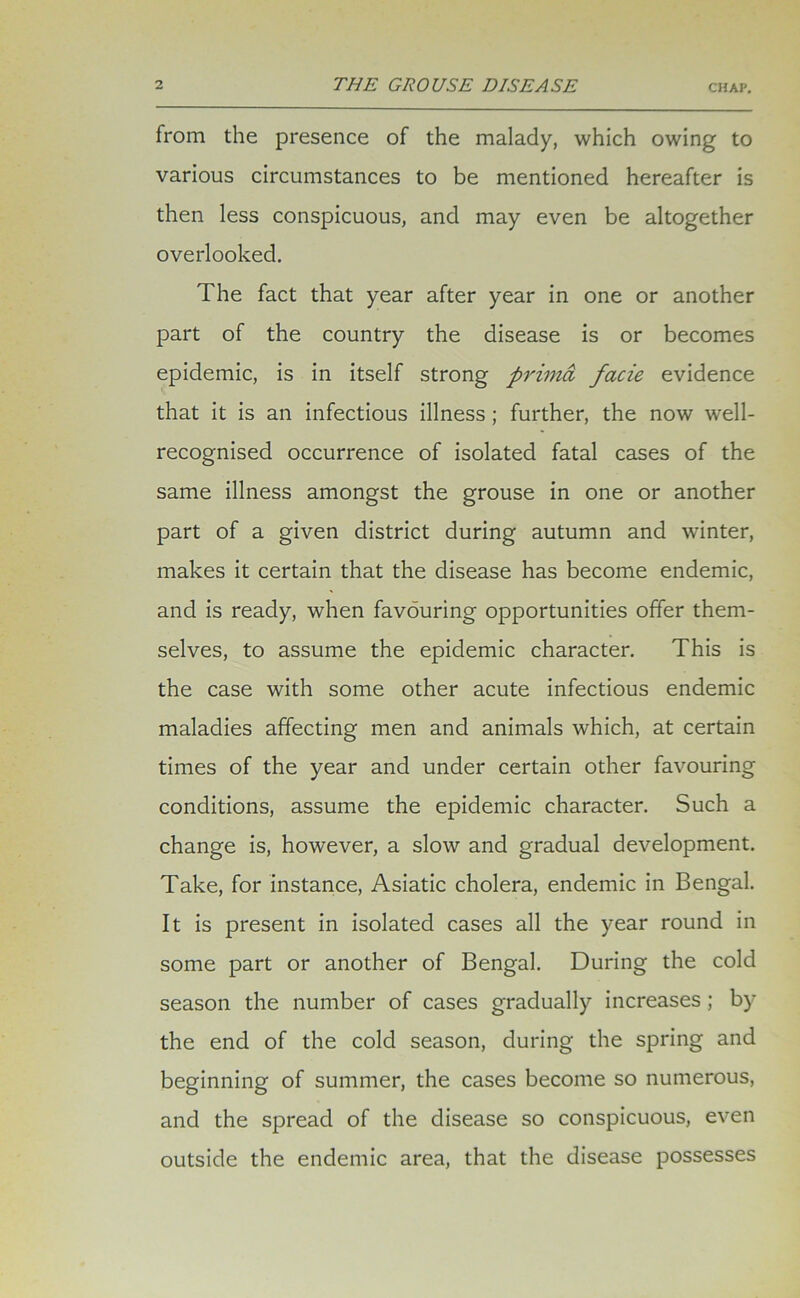 from the presence of the malady, which owing to various circumstances to be mentioned hereafter is then less conspicuous, and may even be altogether overlooked. The fact that year after year in one or another part of the country the disease is or becomes epidemic, is in itself strong primd facie evidence that it is an infectious illness ; further, the now well- recognised occurrence of isolated fatal cases of the same illness amongst the grouse in one or another part of a given district during autumn and winter, makes it certain that the disease has become endemic, and is ready, when favouring opportunities offer them- selves, to assume the epidemic character. This is the case with some other acute infectious endemic maladies affecting men and animals which, at certain times of the year and under certain other favouring conditions, assume the epidemic character. Such a change is, however, a slow and gradual development. Take, for instance, Asiatic cholera, endemic in Bengal. It is present in isolated cases all the year round in some part or another of Bengal. During the cold season the number of cases gradually increases ; by the end of the cold season, during the spring and beginning of summer, the cases become so numerous, and the spread of the disease so conspicuous, even outside the endemic area, that the disease possesses