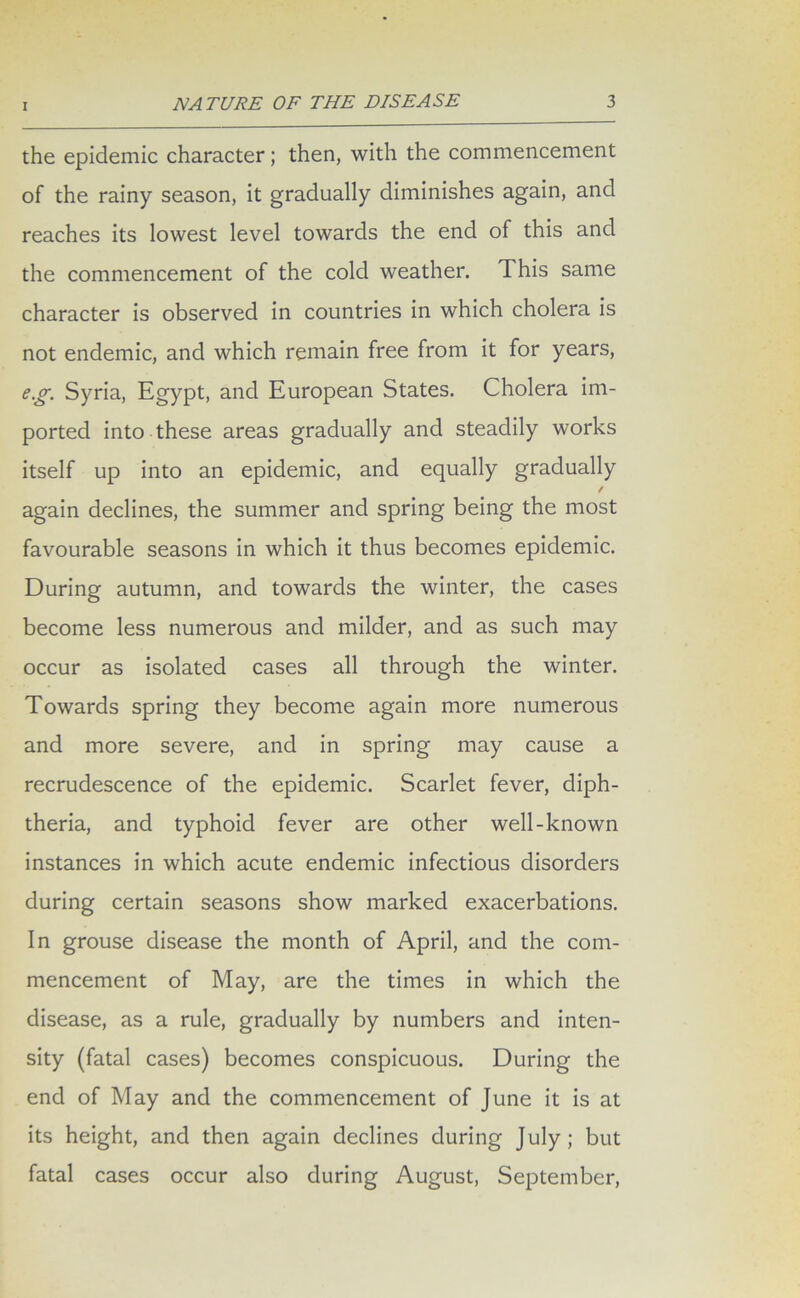 the epidemic character; then, with the commencement of the rainy season, it gradually diminishes again, and reaches its lowest level towards the end of this and the commencement of the cold weather. This same character is observed in countries in which cholera is not endemic, and which remain free from it for years, eg. Syria, Egypt, and European States. Cholera im- ported into these areas gradually and steadily works itself up into an epidemic, and equally gradually / again declines, the summer and spring being the most favourable seasons in which it thus becomes epidemic. During autumn, and towards the winter, the cases become less numerous and milder, and as such may occur as isolated cases all through the winter. Towards spring they become again more numerous and more severe, and in spring may cause a recrudescence of the epidemic. Scarlet fever, diph- theria, and typhoid fever are other well-known instances in which acute endemic infectious disorders during certain seasons show marked exacerbations. In grouse disease the month of April, and the com- mencement of May, are the times in which the disease, as a rule, gradually by numbers and inten- sity (fatal cases) becomes conspicuous. During the end of May and the commencement of June it is at its height, and then again declines during July; but fatal cases occur also during August, September,
