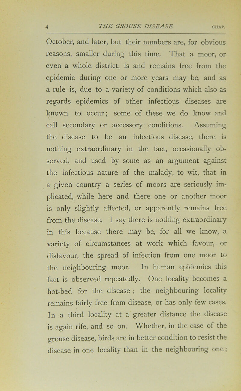 October, and later, but their numbers are, for obvious reasons, smaller during this time. That a moor, or even a whole district, is and remains free from the epidemic during one or more years may be, and as a rule is, due to a variety of conditions which also as regards epidemics of other infectious diseases are known to occur; some of these we do know and call secondary or accessory conditions. Assuming the disease to be an infectious disease, there is nothing extraordinary in the fact, occasionally ob- served, and used by some as an argument against the infectious nature of the malady, to wit, that in a given country a series of moors are seriously im- plicated, while here and there one or another moor is only slightly affected, or apparently remains free from the disease. I say there is nothing extraordinary in this because there may be, for all we know, a variety of circumstances at work which favour, or disfavour, the spread of infection from one moor to the neighbouring moor. In human epidemics this fact is observed repeatedly. One locality becomes a hot-bed for the disease; the neighbouring locality remains fairly free from disease, or has only few cases. In a third locality at a greater distance the disease is again rife, and so on. Whether, in the case of the grouse disease, birds are in better condition to resist the disease in one locality than in the neighbouring one;