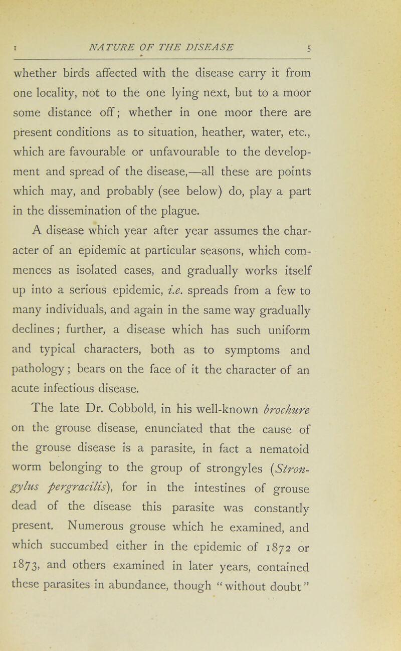 whether birds affected with the disease carry it from one locality, not to the one lying next, but to a moor some distance off; whether in one moor there are present conditions as to situation, heather, water, etc., which are favourable or unfavourable to the develop- ment and spread of the disease,—all these are points which may, and probably (see below) do, play a part in the dissemination of the plague. A disease which year after year assumes the char- acter of an epidemic at particular seasons, which com- mences as isolated cases, and gradually works itself up into a serious epidemic, i.e. spreads from a few to many individuals, and again in the same way gradually declines; further, a disease which has such uniform and typical characters, both as to symptoms and pathology; bears on the face of it the character of an acute infectious disease. The late Dr. Cobbold, in his well-known brochure on the grouse disease, enunciated that the cause of the grouse disease is a parasite, in fact a nematoid worm belonging to the group of strongyles (Stron- gylus pergracilis), for in the intestines of grouse dead of the disease this parasite was constantly present. Numerous grouse which he examined, and which succumbed either in the epidemic of 1872 or 1873, and others examined in later years, contained these parasites in abundance, though “without doubt”