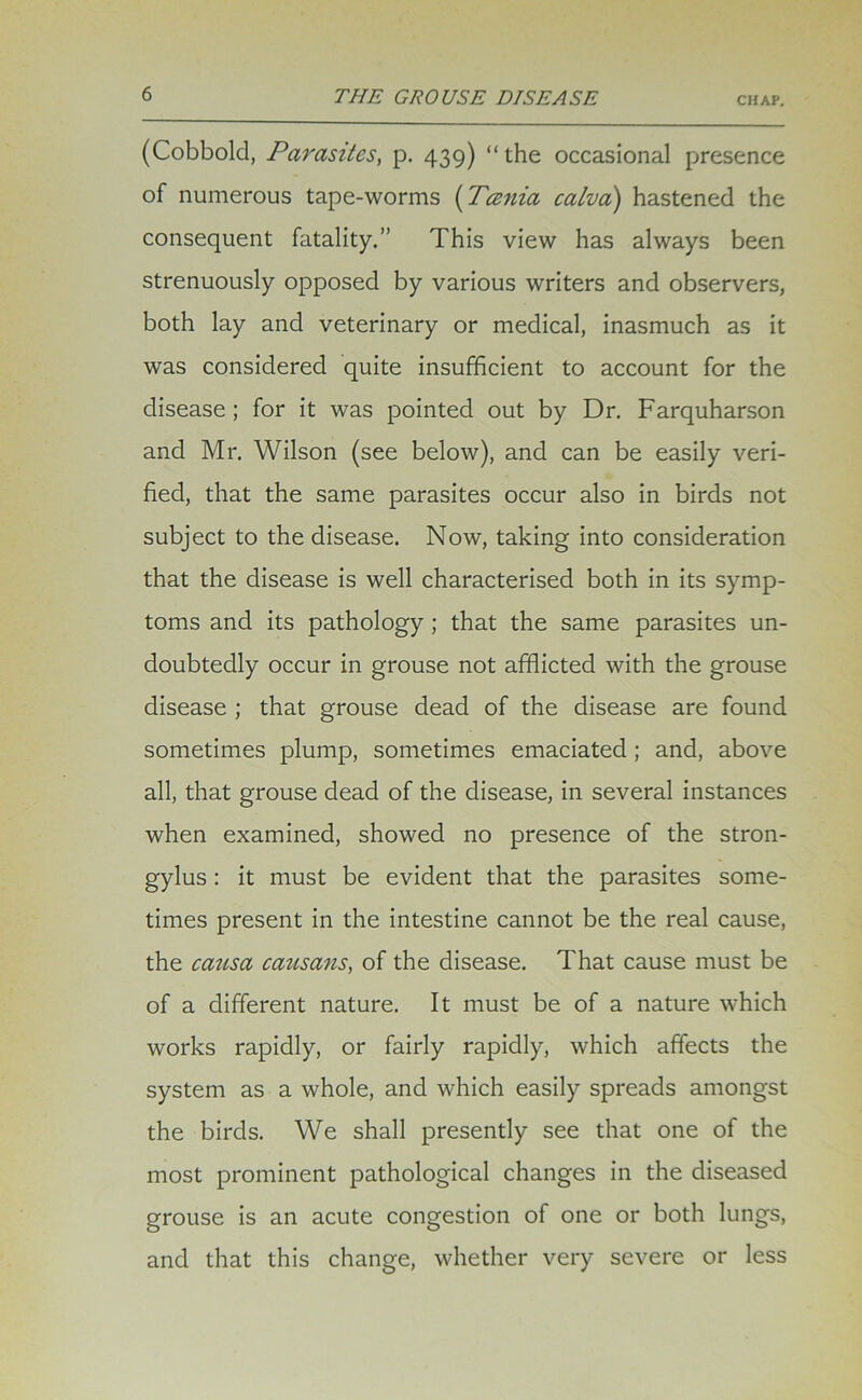 (Cobbold, Parasites, p. 439) “the occasional presence of numerous tape-worms (Tcenia calva) hastened the consequent fatality.” This view has always been strenuously opposed by various writers and observers, both lay and veterinary or medical, inasmuch as it was considered quite insufficient to account for the disease ; for it was pointed out by Dr. Farquharson and Mr. Wilson (see below), and can be easily veri- fied, that the same parasites occur also in birds not subject to the disease. Now, taking into consideration that the disease is well characterised both in its symp- toms and its pathology ; that the same parasites un- doubtedly occur in grouse not afflicted with the grouse disease ; that grouse dead of the disease are found sometimes plump, sometimes emaciated ; and, above all, that grouse dead of the disease, in several instances when examined, showed no presence of the stron- gylus : it must be evident that the parasites some- times present in the intestine cannot be the real cause, the causa causans, of the disease. That cause must be of a different nature. It must be of a nature which works rapidly, or fairly rapidly, which affects the system as a whole, and which easily spreads amongst the birds. We shall presently see that one of the most prominent pathological changes in the diseased grouse is an acute congestion of one or both lungs, and that this change, whether very severe or less