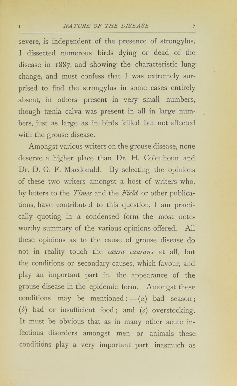 severe, is independent of the presence of strongylus. I dissected numerous birds dying or dead of the disease in 1887, and showing the characteristic lung change, and must confess that I was extremely sur- prised to find the strongylus in some cases entirely absent, in others present in very small numbers, though taenia calva was present in all in large num- bers, just as large as in birds killed but not affected with the grouse disease. Amongst various writers on the grouse disease, none deserve a higher place than Dr. H. Colquhoun and Dr. D. G. F. Macdonald. By selecting the opinions of these two writers amongst a host of writers who, by letters to the Times and the Field or other publica- tions, have contributed to this question, I am practi- cally quoting in a condensed form the most note- worthy summary of the various opinions offered. All these opinions as to the cause of grouse disease do not in reality touch the causa causans at all, but the conditions or secondary causes, which favour, and play an important part in, the appearance of the grouse disease in the epidemic form. Amongst these conditions may be mentioned : — (a) bad season ; (b) bad or insufficient food ; and (c) overstocking. It must be obvious that as in many other acute in- fectious disorders amongst men or animals these conditions play a very important part, inasmuch as