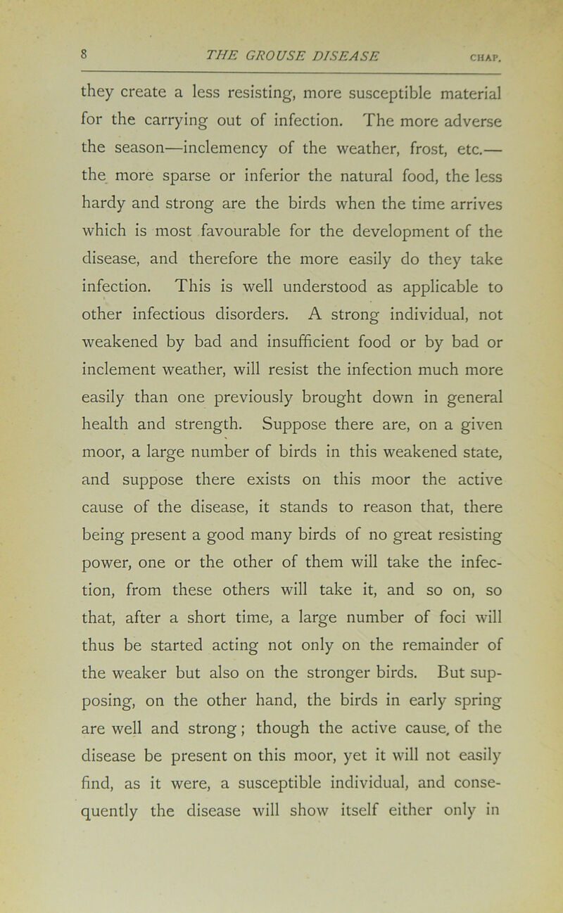 CHAP. they create a less resisting, more susceptible material for the carrying out of infection. The more adverse the season—inclemency of the weather, frost, etc.— the more sparse or inferior the natural food, the less hardy and strong are the birds when the time arrives which is most favourable for the development of the disease, and therefore the more easily do they take infection. This is well understood as applicable to other infectious disorders. A strong individual, not weakened by bad and insufficient food or by bad or inclement weather, will resist the infection much more easily than one previously brought down in general health and strength. Suppose there are, on a given moor, a large number of birds in this weakened state, and suppose there exists on this moor the active cause of the disease, it stands to reason that, there being present a good many birds of no great resisting power, one or the other of them will take the infec- tion, from these others will take it, and so on, so that, after a short time, a large number of foci will thus be started acting not only on the remainder of the weaker but also on the stronger birds. But sup- posing, on the other hand, the birds in early spring are well and strong; though the active cause, of the disease be present on this moor, yet it will not easily find, as it were, a susceptible individual, and conse- quently the disease will show itself either only in