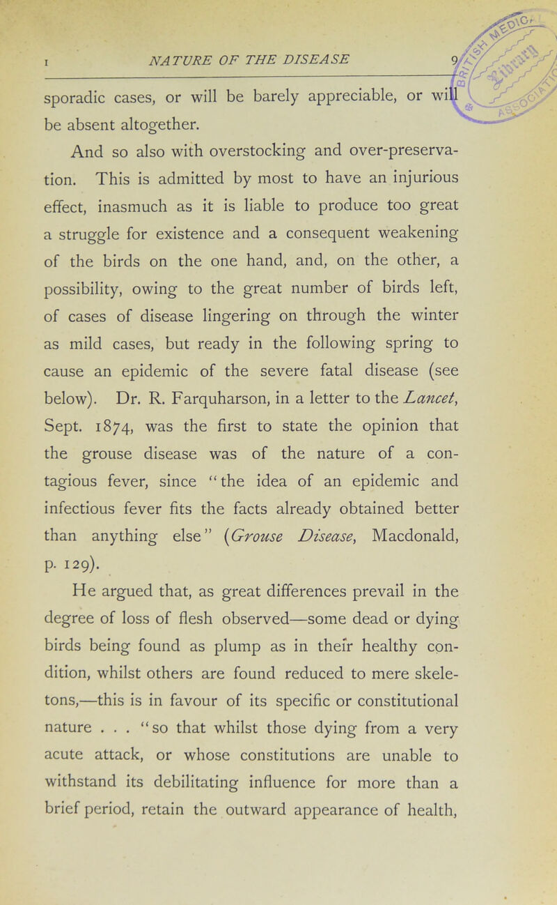 , or be absent altogether. And so also with overstocking and over-preserva- tion. This is admitted by most to have an injurious effect, inasmuch as it is liable to produce too great a struggle for existence and a consequent weakening of the birds on the one hand, and, on the other, a possibility, owing to the great number of birds left, of cases of disease lingering on through the winter as mild cases, but ready in the following spring to cause an epidemic of the severe fatal disease (see below). Dr. R. Farquharson, in a letter to the Lancet, Sept. 1874, was the first to state the opinion that the grouse disease was of the nature of a con- tagious fever, since “ the idea of an epidemic and infectious fever fits the facts already obtained better than anything else” (Grouse Disease, Macdonald, p. 129). He argued that, as great differences prevail in the degree of loss of flesh observed—some dead or dying birds being found as plump as in their healthy con- dition, whilst others are found reduced to mere skele- tons,—this is in favour of its specific or constitutional nature . . . “so that whilst those dying from a very acute attack, or whose constitutions are unable to withstand its debilitating influence for more than a brief period, retain the outward appearance of health, sporadic cases, or will be barely appreciable