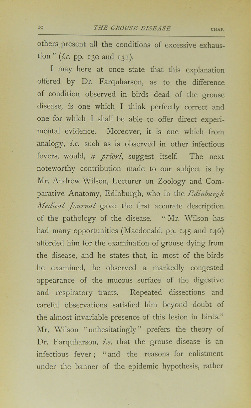 CHAP. others present all the conditions of excessive exhaus- tion ” (l.c. pp. 130 and 131). I may here at once state that this explanation offered by Dr. Farquharson, as to the difference of condition observed in birds dead of the grouse disease, is one which I think perfectly correct and one for which I shall be able to offer direct experi- mental evidence. Moreover, it is one which from analogy, i.e. such as is observed in other infectious fevers, would, a priori, suggest itself. The next noteworthy contribution made to our subject is by Mr. Andrew Wilson, Lecturer on Zoology and Com- parative Anatomy, Edinburgh, who in the Edinburgh Medical Journal gave the first accurate description of the pathology of the disease. “ Mr. Wilson has had many opportunities (Macdonald, pp. 145 and 146) afforded him for the examination of grouse dying from the disease, and he states that, in most of the birds he examined, he observed a markedly congested appearance of the mucous surface of the digestive and respiratory tracts. Repeated dissections and careful observations satisfied him beyond doubt of the almost invariable presence of this lesion in birds.” Mr. Wilson “unhesitatingly” prefers the theory of Dr. Farquharson, i.e. that the grouse disease is an infectious fever; “ and the reasons for enlistment under the banner of the epidemic hypothesis, rather