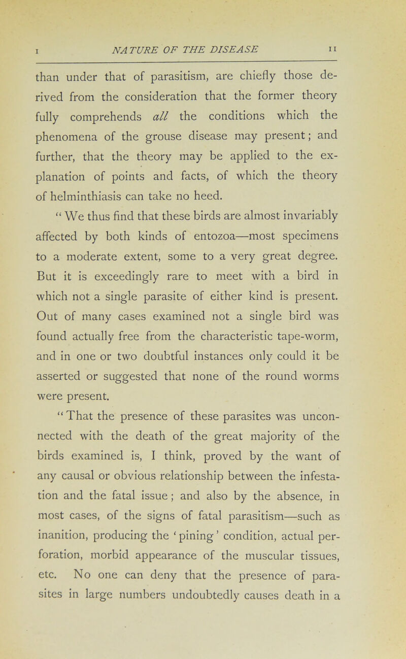 than under that of parasitism, are chiefly those de- rived from the consideration that the former theory fully comprehends all the conditions which the phenomena of the grouse disease may present; and further, that the theory may be applied to the ex- planation of points and facts, of which the theory of helminthiasis can take no heed. “ We thus find that these birds are almost invariably affected by both kinds of entozoa—most specimens to a moderate extent, some to a very great degree. But it is exceedingly rare to meet with a bird in which not a single parasite of either kind is present. Out of many cases examined not a single bird was found actually free from the characteristic tape-worm, and in one or two doubtful instances only could it be asserted or suggested that none of the round worms were present. “ That the presence of these parasites was uncon- nected with the death of the great majority of the birds examined is, I think, proved by the want of any causal or obvious relationship between the infesta- tion and the fatal issue ; and also by the absence, in most cases, of the signs of fatal parasitism—such as inanition, producing the ‘ pining ’ condition, actual per- foration, morbid appearance of the muscular tissues, etc. No one can deny that the presence of para- sites in large numbers undoubtedly causes death in a