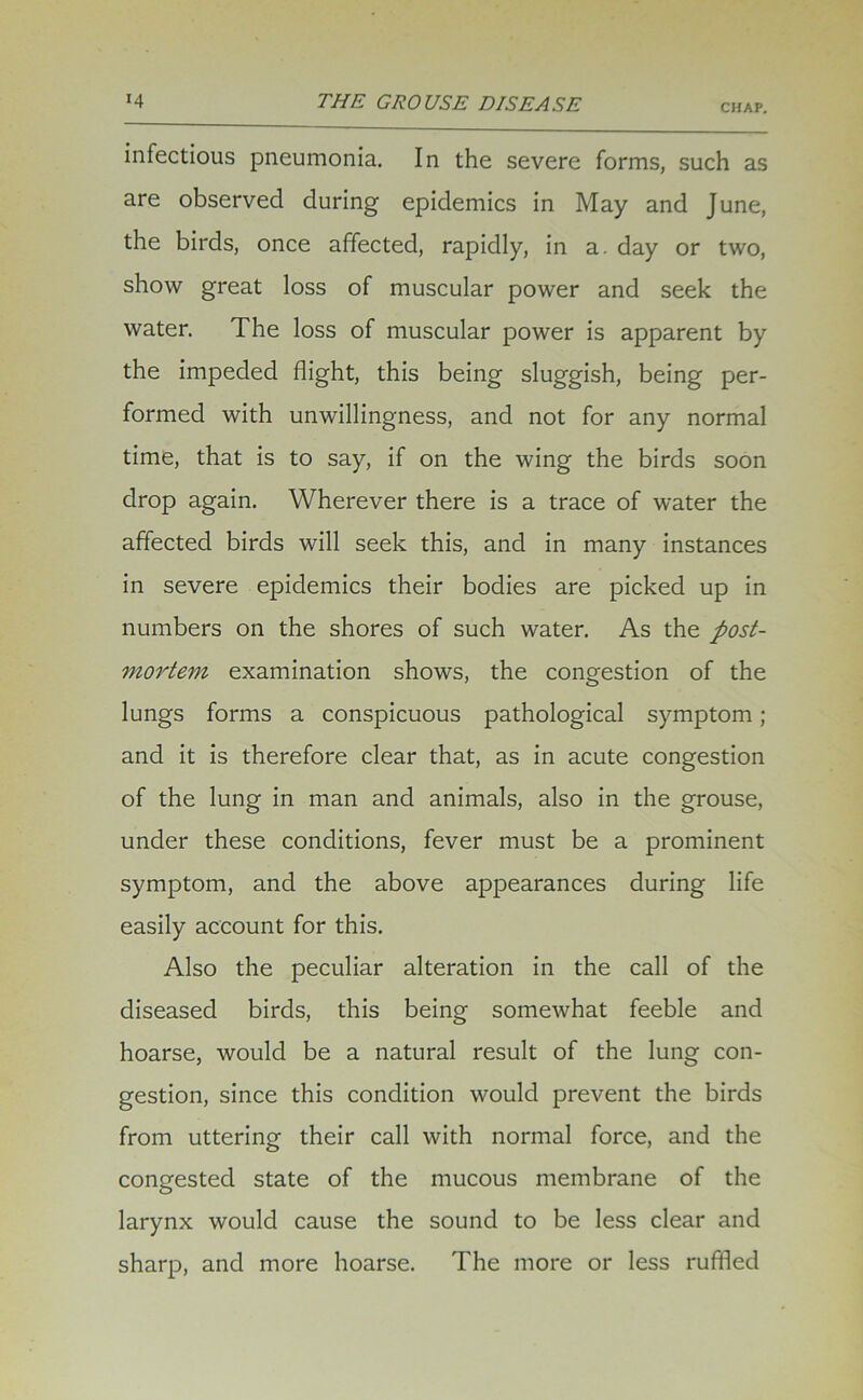 CHAP. infectious pneumonia. In the severe forms, such as are observed during epidemics in May and June, the birds, once affected, rapidly, in a. day or two, show great loss of muscular power and seek the water. The loss of muscular power is apparent by the impeded flight, this being sluggish, being per- formed with unwillingness, and not for any normal time, that is to say, if on the wing the birds soon drop again. Wherever there is a trace of water the affected birds will seek this, and in many instances in severe epidemics their bodies are picked up in numbers on the shores of such water. As the post- mortem examination shows, the congestion of the lungs forms a conspicuous pathological symptom ; and it is therefore clear that, as in acute congestion of the lung in man and animals, also in the grouse, under these conditions, fever must be a prominent symptom, and the above appearances during life easily account for this. Also the peculiar alteration in the call of the diseased birds, this being somewhat feeble and hoarse, would be a natural result of the lung con- gestion, since this condition would prevent the birds from uttering their call with normal force, and the congested state of the mucous membrane of the larynx would cause the sound to be less clear and sharp, and more hoarse. The more or less ruffled