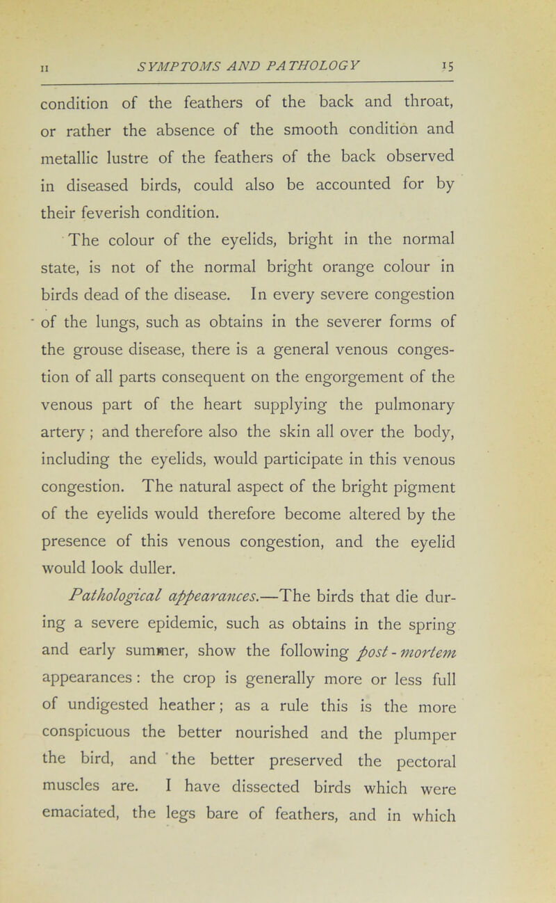 condition of the feathers of the back and throat, or rather the absence of the smooth condition and metallic lustre of the feathers of the back observed in diseased birds, could also be accounted for by their feverish condition. The colour of the eyelids, bright in the normal state, is not of the normal bright orange colour in birds dead of the disease. In every severe congestion ■ of the lungs, such as obtains in the severer forms of the grouse disease, there is a general venous conges- tion of all parts consequent on the engorgement of the venous part of the heart supplying the pulmonary artery ; and therefore also the skin all over the body, including the eyelids, would participate in this venous congestion. The natural aspect of the bright pigment of the eyelids would therefore become altered by the presence of this venous congestion, and the eyelid would look duller. Pathological appearances.—The birds that die dur- ing a severe epidemic, such as obtains in the spring and early summer, show the following post-mortem appearances : the crop is generally more or less full of undigested heather; as a rule this is the more conspicuous the better nourished and the plumper the bird, and the better preserved the pectoral muscles are. I have dissected birds which were emaciated, the legs bare of feathers, and in which