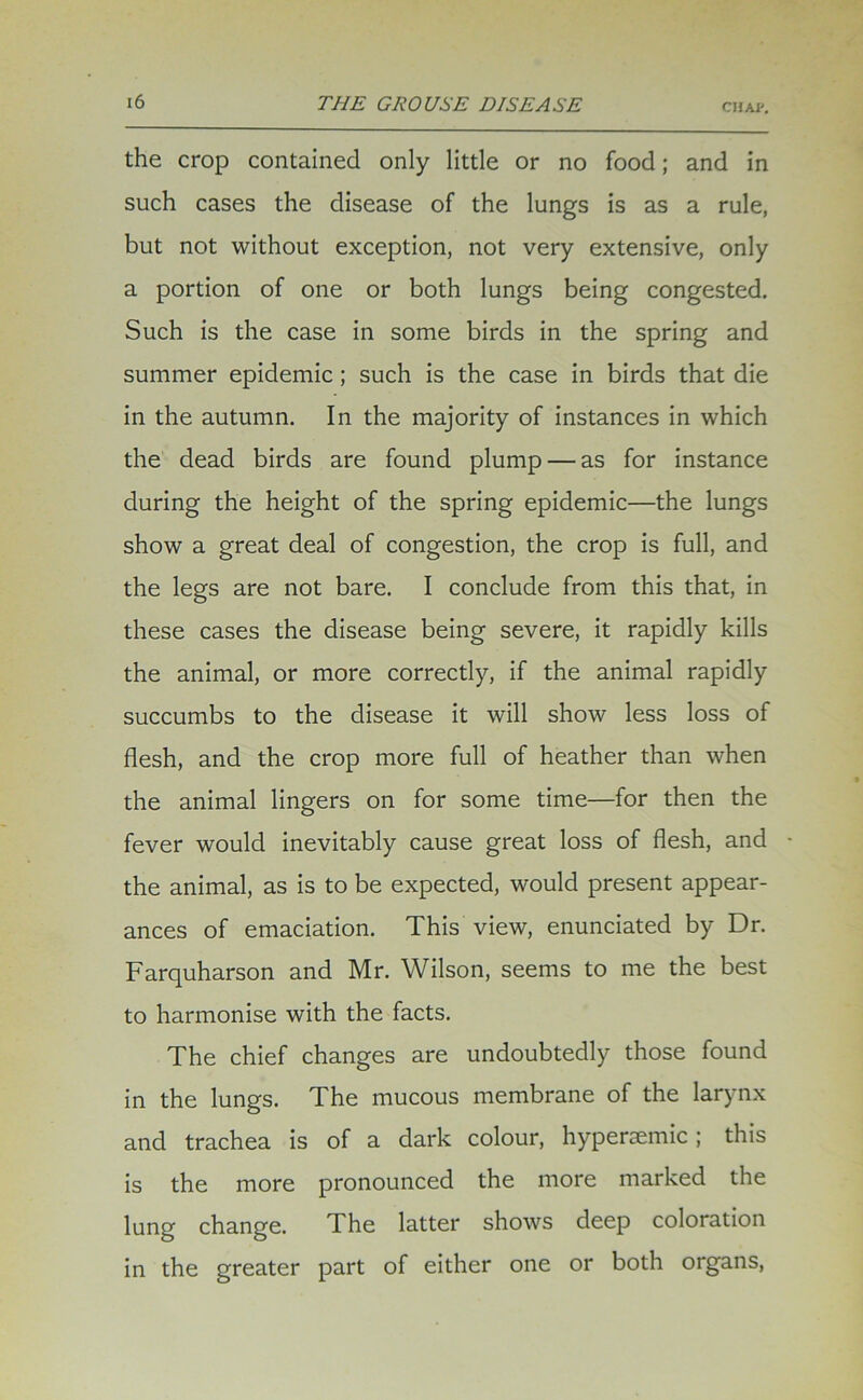 the crop contained only little or no food; and in such cases the disease of the lungs is as a rule, but not without exception, not very extensive, only a portion of one or both lungs being congested. Such is the case in some birds in the spring and summer epidemic; such is the case in birds that die in the autumn. In the majority of instances in which the dead birds are found plump — as for instance during the height of the spring epidemic—the lungs show a great deal of congestion, the crop is full, and the legs are not bare. I conclude from this that, in these cases the disease being severe, it rapidly kills the animal, or more correctly, if the animal rapidly succumbs to the disease it will show less loss of flesh, and the crop more full of heather than when the animal lingers on for some time—for then the fever would inevitably cause great loss of flesh, and the animal, as is to be expected, would present appear- ances of emaciation. This view, enunciated by Dr. Farquharson and Mr. Wilson, seems to me the best to harmonise with the facts. The chief changes are undoubtedly those found in the lungs. The mucous membrane of the larynx and trachea is of a dark colour, hypersemic ; this is the more pronounced the more marked the lung change. The latter shows deep coloration in the greater part of either one or both organs,