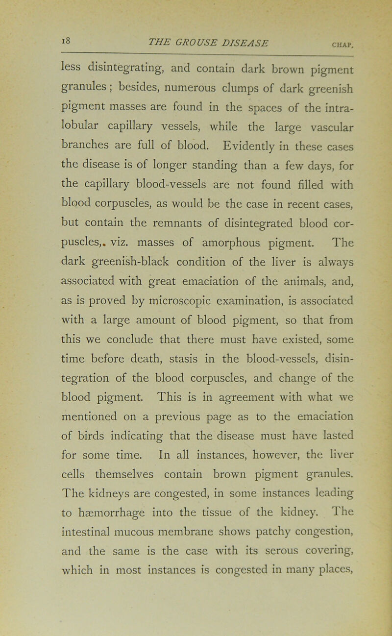 CHAP. less disintegrating, and contain dark brown pigment granules; besides, numerous clumps of dark greenish pigment masses are found in the spaces of the intra- lobular capillary vessels, while the large vascular branches are full of blood. Evidently in these cases the disease is of longer standing than a few days, for the capillary blood-vessels are not found filled with blood corpuscles, as would be the case in recent cases, but contain the remnants of disintegrated blood cor- puscles,. viz. masses of amorphous pigment. The dark greenish-black condition of the liver is always associated with great emaciation of the animals, and, as is proved by microscopic examination, is associated with a large amount of blood pigment, so that from this we conclude that there must have existed, some time before death, stasis in the blood-vessels, disin- tegration of the blood corpuscles, and change of the blood pigment. This is in agreement with what wre mentioned on a previous page as to the emaciation of birds indicating that the disease must have lasted for some time. In all instances, however, the liver cells themselves contain brown pigment granules. The kidneys are congested, in some instances leading to haemorrhage into the tissue of the kidney. The intestinal mucous membrane shows patchy congestion, and the same is the case with its serous covering, which in most instances is congested in many places,