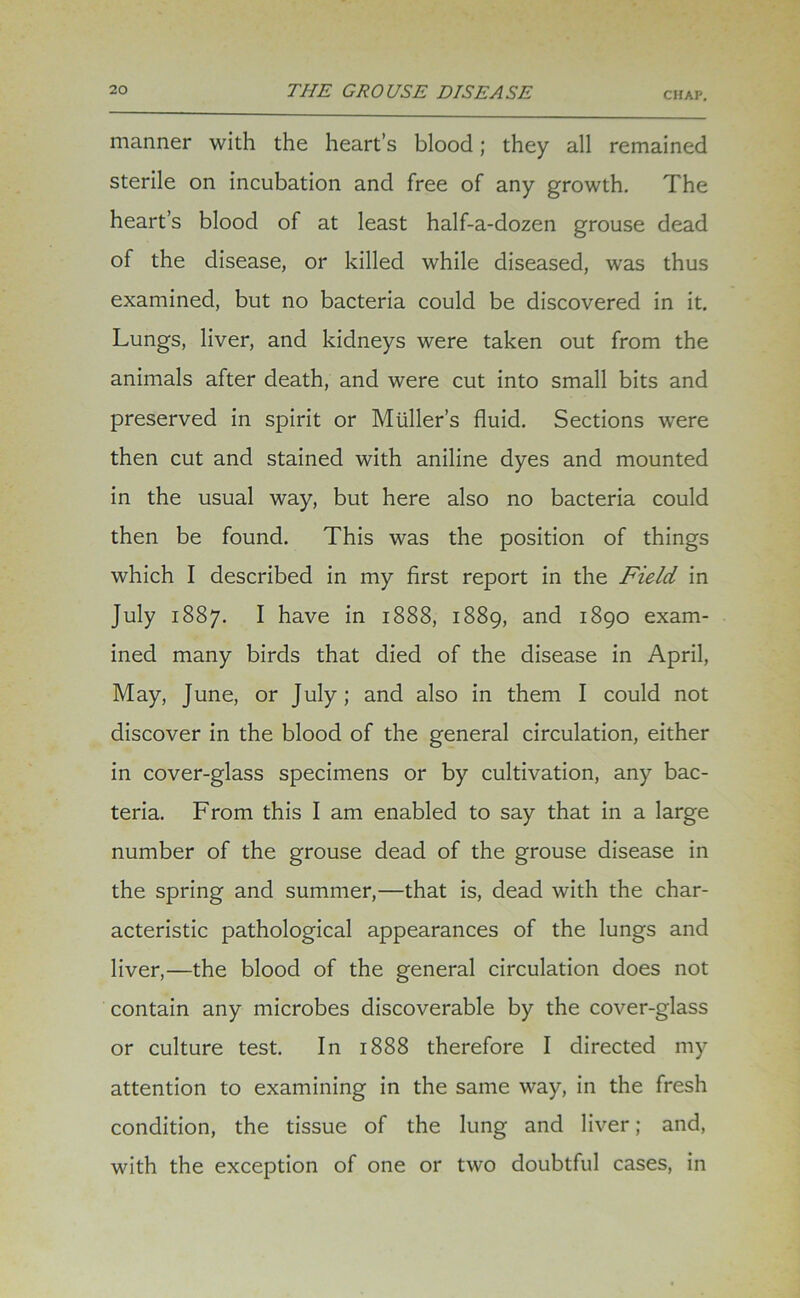 CHAP. manner with the heart’s blood; they all remained sterile on incubation and free of any growth. The heart’s blood of at least half-a-dozen grouse dead of the disease, or killed while diseased, was thus examined, but no bacteria could be discovered in it. Lungs, liver, and kidneys were taken out from the animals after death, and were cut into small bits and preserved in spirit or Muller’s fluid. Sections were then cut and stained with aniline dyes and mounted in the usual way, but here also no bacteria could then be found. This was the position of things which I described in my first report in the Field in July 1887. I have in 1888, 1889, and 1890 exam- ined many birds that died of the disease in April, May, June, or July; and also in them I could not discover in the blood of the general circulation, either in cover-glass specimens or by cultivation, any bac- teria. From this I am enabled to say that in a large number of the grouse dead of the grouse disease in the spring and summer,—that is, dead with the char- acteristic pathological appearances of the lungs and liver,—the blood of the general circulation does not contain any microbes discoverable by the cover-glass or culture test. In 1888 therefore I directed my attention to examining in the same way, in the fresh condition, the tissue of the lung and liver; and, with the exception of one or two doubtful cases, in