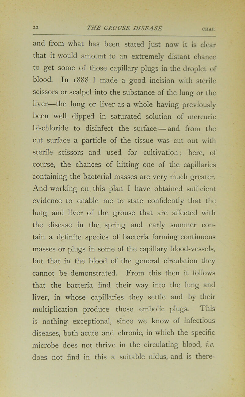 CHAP. and from what has been stated just now it is clear that it would amount to an extremely distant chance to get some of those capillary plugs in the droplet of blood. In 1888 I made a good incision with sterile scissors or scalpel into the substance of the lung or the liver—the lung or liver as a whole having previously been well dipped in saturated solution of mercuric bi-chloride to disinfect the surface — and from the cut surface a particle of the tissue was cut out with sterile scissors and used for cultivation; here, of course, the chances of hitting one of the capillaries containing the bacterial masses are very much greater. And working on this plan I have obtained sufficient evidence to enable me to state confidently that the lung and liver of the grouse that are affected with the disease in the spring and early summer con- tain a definite species of bacteria forming continuous masses or plugs in some of the capillary blood-vessels, but that in the blood of the general circulation they cannot be demonstrated. From this then it follows that the bacteria find their way into the lung and liver, in whose capillaries they settle and by their multiplication produce those embolic plugs. This is nothing exceptional, since we know of infectious diseases, both acute and chronic, in which the specific microbe does not thrive in the circulating blood, i.e. does not find in this a suitable nidus, and is there-