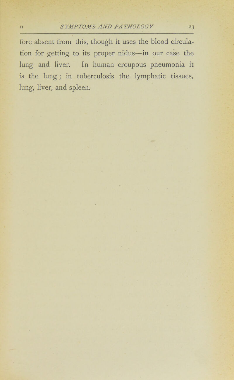 fore absent from this, though it uses the blood circula- tion for getting to its proper nidus—in our case the lung and liver. In human croupous pneumonia it is the lung; in tuberculosis the lymphatic tissues, lung, liver, and spleen.