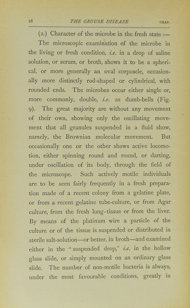 (2.) Character of the microbe in the fresh state:— The microscopic examination of the microbe in the living or fresh condition, i.e. in a drop of saline solution, or serum, or broth, shows it to be a spheri- cal, or more generally an oval corpuscle, occasion- ally more distinctly rod-shaped or cylindrical, with rounded ends. The microbes occur either single or, more commonly, double, i.e. as dumb-bells (Fig. 9). The great majority are without any movement of their own, showing only the oscillating move- ment that all granules suspended in a fluid show, namely, the Brownian molecular movement. But occasionally one or the other shows active locomo- tion, either spinning round and round, or darting, under oscillation of its body, through the field of the microscope. Such actively motile individuals are to be seen fairly frequently in a fresh prepara- tion made of a recent colony from a gelatine plate, or from a recent gelatine tube-culture, or from Agar culture, from the fresh lung-tissue or from the liver. By means of the platinum wire a particle of the culture or of the tissue is suspended or distributed in sterile salt-solution—or better, in broth—and examined either in the “ suspended drop,” i.e. in the hollow glass slide, or simply mounted on an ordinary glass slide. The number of non-motile bacteria is always, under the most favourable conditions, greatly in