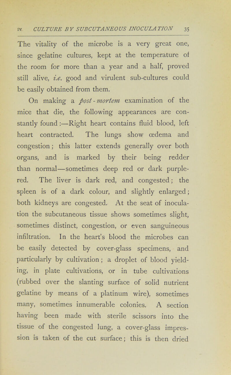 The vitality of the microbe is a very great one, since gelatine cultures, kept at the temperature of the room for more than a year and a half, proved still alive, i.e. good and virulent sub-cultures could be easily obtained from them. On making a post-mortem examination of the mice that die, the following appearances are con- stantly found :—Right heart contains fluid blood, left heart contracted. The lungs show oedema and congestion; this latter extends generally over both organs, and is marked by their being redder than normal—sometimes deep red or dark purple- red. The liver is dark red, and congested; the spleen is of a dark colour, and slightly enlarged; both kidneys are congested. At the seat of inocula- tion the subcutaneous tissue shows sometimes slight, sometimes distinct, congestion, or even sanguineous infiltration. In the heart’s blood the microbes can be easily detected by cover-glass specimens, and particularly by cultivation ; a droplet of blood yield- ing, in plate cultivations, or in tube cultivations (rubbed over the slanting surface of solid nutrient gelatine by means of a platinum wire), sometimes many, sometimes innumerable colonies. A section having been made with sterile scissors into the tissue of the congested lung, a cover-glass impres- sion is taken of the cut surface; this is then dried