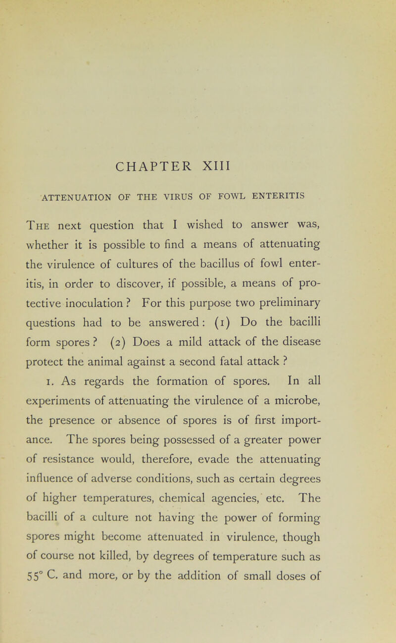 ATTENUATION OF THE VIRUS OF FOWL ENTERITIS The next question that I wished to answer was, whether it is possible to find a means of attenuating the virulence of cultures of the bacillus of fowl enter- itis, in order to discover, if possible, a means of pro- tective inoculation ? For this purpose two preliminary questions had to be answered: (i) Do the bacilli form spores? (2) Does a mild attack of the disease protect the animal against a second fatal attack ? 1. As regards the formation of spores. In all experiments of attenuating the virulence of a microbe, the presence or absence of spores is of first import- ance. The spores being possessed of a greater power of resistance would, therefore, evade the attenuating influence of adverse conditions, such as certain degrees of higher temperatures, chemical agencies, etc. The bacilli of a culture not having the power of forming- spores might become attenuated in virulence, though of course not killed, by degrees of temperature such as 550 C. and more, or by the addition of small doses of