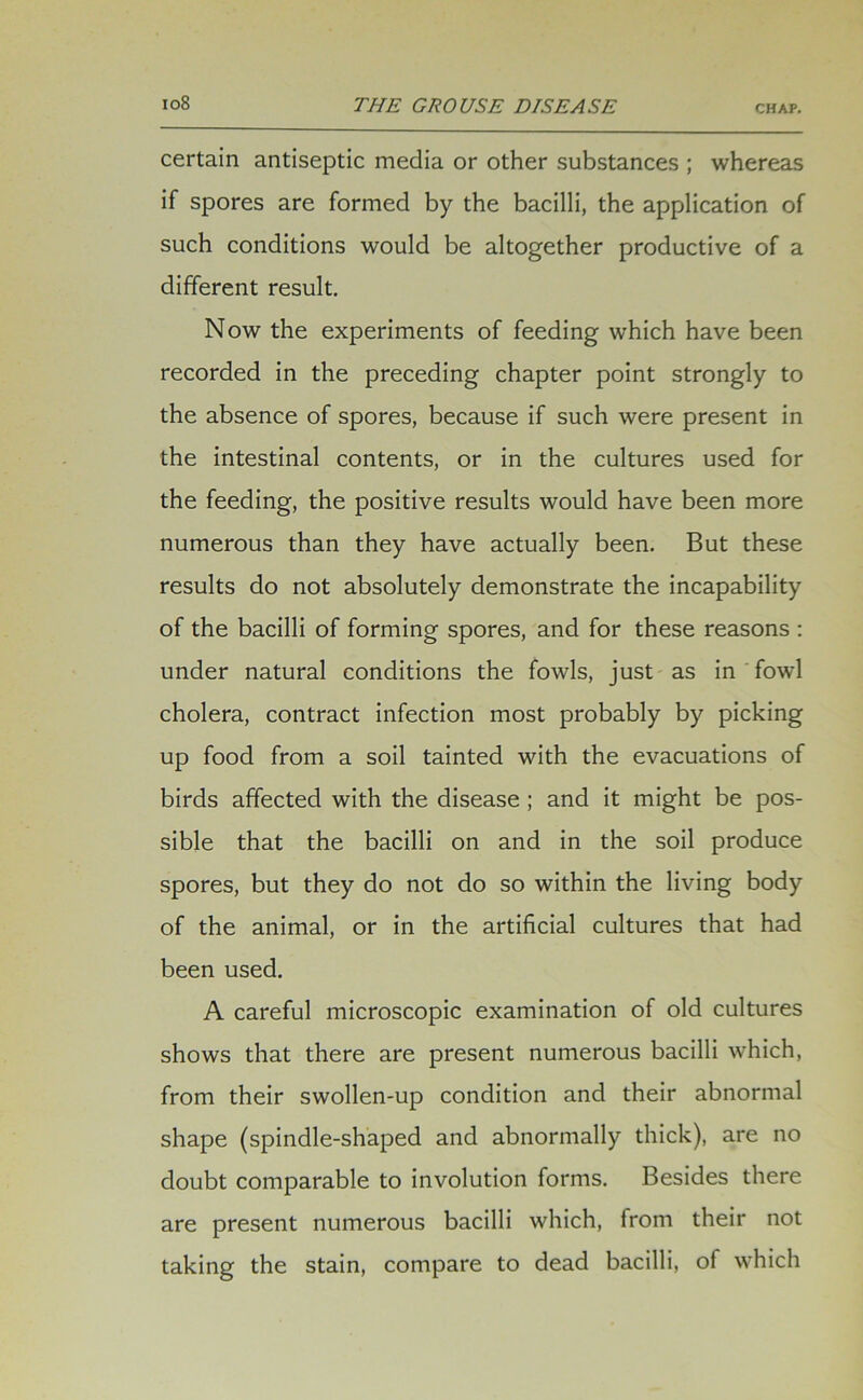 certain antiseptic media or other substances ; whereas if spores are formed by the bacilli, the application of such conditions would be altogether productive of a different result. Now the experiments of feeding which have been recorded in the preceding chapter point strongly to the absence of spores, because if such were present in the intestinal contents, or in the cultures used for the feeding, the positive results would have been more numerous than they have actually been. But these results do not absolutely demonstrate the incapability of the bacilli of forming spores, and for these reasons : under natural conditions the fowls, just as in fowl cholera, contract infection most probably by picking up food from a soil tainted with the evacuations of birds affected with the disease ; and it might be pos- sible that the bacilli on and in the soil produce spores, but they do not do so within the living body of the animal, or in the artificial cultures that had been used. A careful microscopic examination of old cultures shows that there are present numerous bacilli which, from their swollen-up condition and their abnormal shape (spindle-shaped and abnormally thick), are no doubt comparable to involution forms. Besides there are present numerous bacilli which, from their not taking the stain, compare to dead bacilli, of which