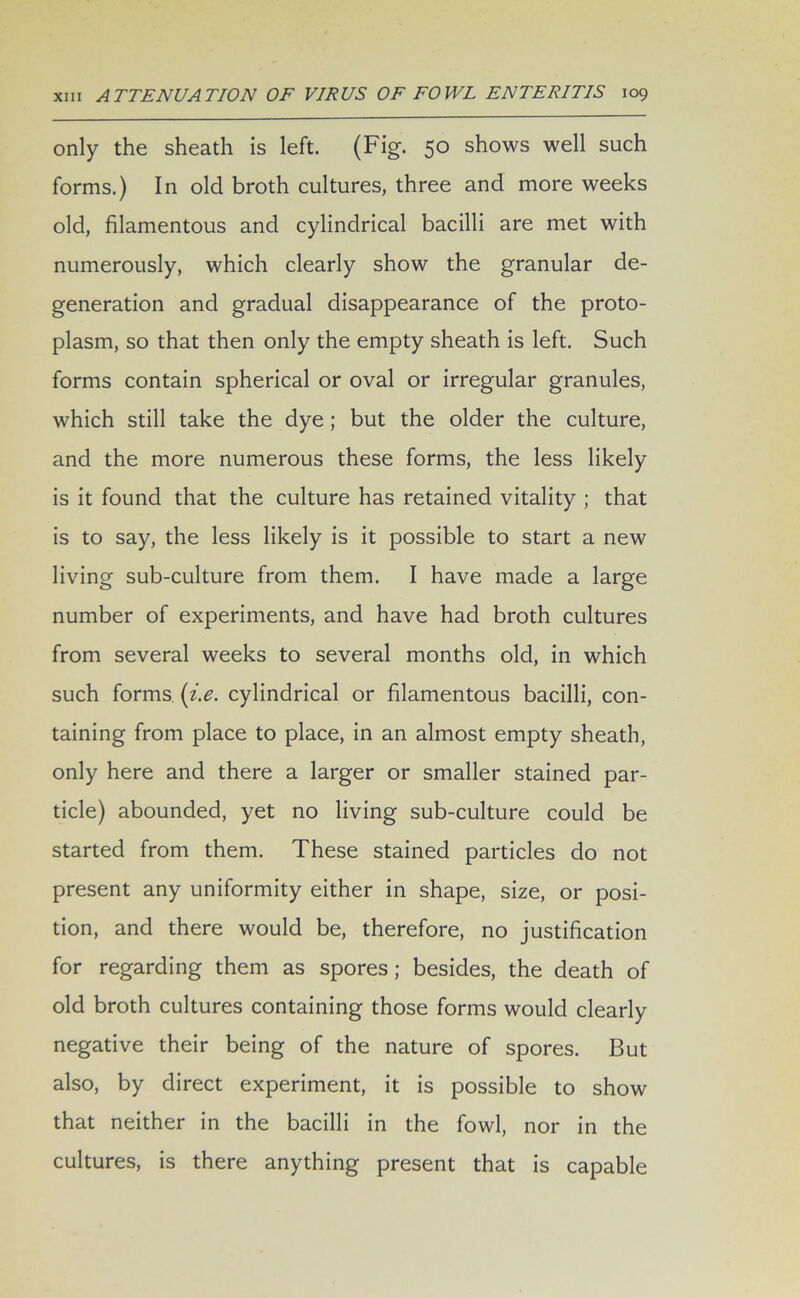 only the sheath is left. (Fig. 50 shows well such forms.) In old broth cultures, three and more weeks old, filamentous and cylindrical bacilli are met with numerously, which clearly show the granular de- generation and gradual disappearance of the proto- plasm, so that then only the empty sheath is left. Such forms contain spherical or oval or irregular granules, which still take the dye ; but the older the culture, and the more numerous these forms, the less likely is it found that the culture has retained vitality ; that is to say, the less likely is it possible to start a new living sub-culture from them. I have made a large number of experiments, and have had broth cultures from several weeks to several months old, in which such forms (i.e. cylindrical or filamentous bacilli, con- taining from place to place, in an almost empty sheath, only here and there a larger or smaller stained par- ticle) abounded, yet no living sub-culture could be started from them. These stained particles do not present any uniformity either in shape, size, or posi- tion, and there would be, therefore, no justification for regarding them as spores ; besides, the death of old broth cultures containing those forms would clearly negative their being of the nature of spores. But also, by direct experiment, it is possible to show that neither in the bacilli in the fowl, nor in the cultures, is there anything present that is capable