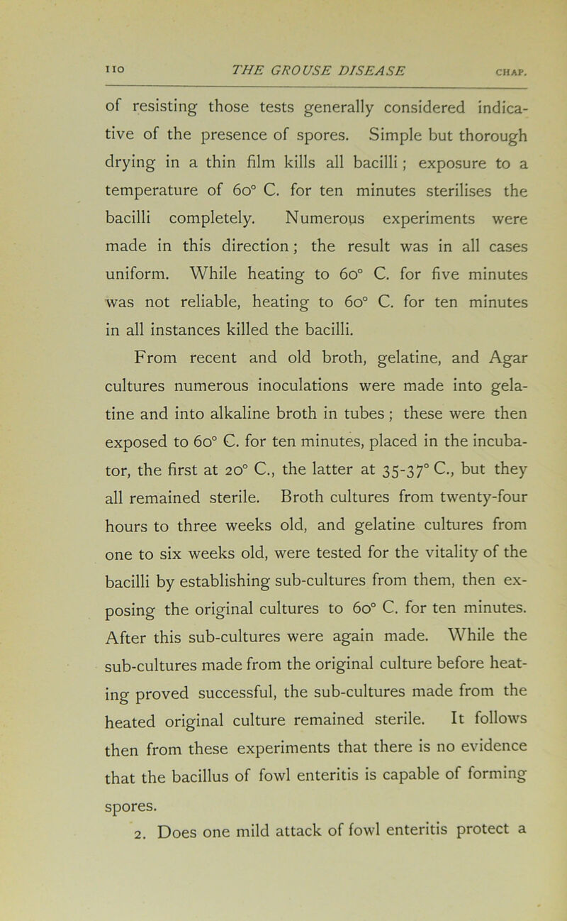 of resisting those tests generally considered indica- tive of the presence of spores. Simple but thorough drying in a thin film kills all bacilli; exposure to a temperature of 6o° C. for ten minutes sterilises the bacilli completely. Numerous experiments were made in this direction; the result was in all cases uniform. While heating to 6o° C. for five minutes was not reliable, heating to 6o° C. for ten minutes in all instances killed the bacilli. From recent and old broth, gelatine, and Agar cultures numerous inoculations were made into gela- tine and into alkaline broth in tubes; these were then exposed to 6o° C. for ten minutes, placed in the incuba- tor, the first at 20° C., the latter at 35-370 C., but they all remained sterile. Broth cultures from twenty-four hours to three weeks old, and gelatine cultures from one to six weeks old, were tested for the vitality of the bacilli by establishing sub-cultures from them, then ex- posing the original cultures to 6o° C. for ten minutes. After this sub-cultures were again made. While the sub-cultures made from the original culture before heat- ing proved successful, the sub-cultures made from the heated original culture remained sterile. It follows then from these experiments that there is no evidence that the bacillus of fowl enteritis is capable of forming spores.