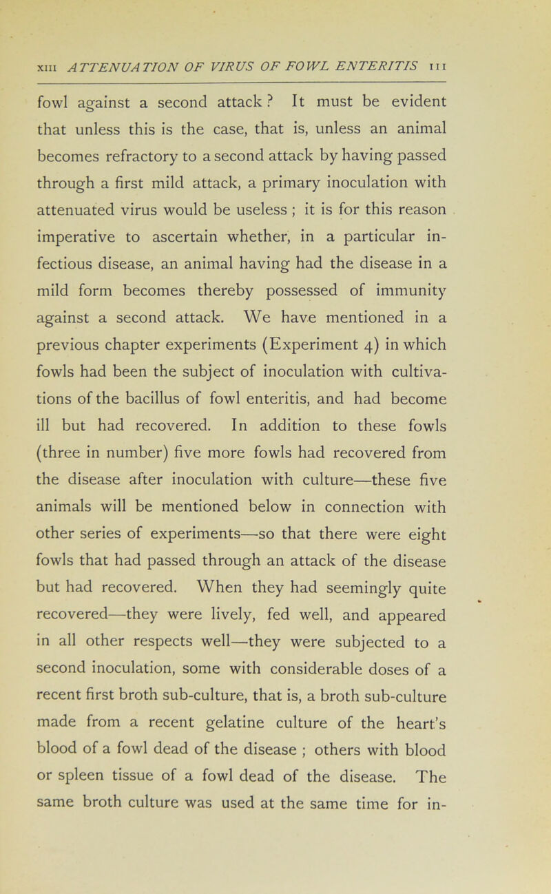 fowl against a second attack? It must be evident that unless this is the case, that is, unless an animal becomes refractory to a second attack by having passed through a first mild attack, a primary inoculation with attenuated virus would be useless ; it is for this reason imperative to ascertain whether, in a particular in- fectious disease, an animal having had the disease in a mild form becomes thereby possessed of immunity against a second attack. We have mentioned in a previous chapter experiments (Experiment 4) in which fowls had been the subject of inoculation with cultiva- tions of the bacillus of fowl enteritis, and had become ill but had recovered. In addition to these fowls (three in number) five more fowls had recovered from the disease after inoculation with culture—these five animals will be mentioned below in connection with other series of experiments—so that there were eight fowls that had passed through an attack of the disease but had recovered. When they had seemingly quite recovered—they were lively, fed well, and appeared in all other respects well—they were subjected to a second inoculation, some with considerable doses of a recent first broth sub-culture, that is, a broth sub-culture made from a recent gelatine culture of the heart’s blood of a fowl dead of the disease ; others with blood or spleen tissue of a fowl dead of the disease. The same broth culture was used at the same time for in-