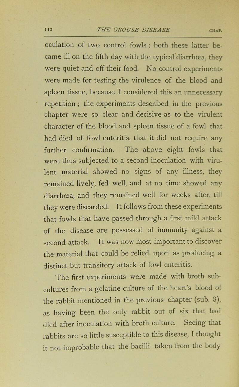 oculation of two control fowls ; both these latter be- came ill on the fifth day with the typical diarrhoea, they were quiet and off their food. No control experiments were made for testing the virulence of the blood and spleen tissue, because I considered this an unnecessary repetition ; the experiments described in the previous chapter were so clear and decisive as to the virulent character of the blood and spleen tissue of a fowl that had died of fowl enteritis, that it did not require any further confirmation. The above eight fowls that were thus subjected to a second inoculation with viru- lent material showed no signs of any illness, they remained lively, fed well, and at no time showed any diarrhoea, and they remained well for weeks after, till they were discarded. It follows from these experiments that fowls that have passed through a first mild attack of the disease are possessed of immunity against a second attack. It was now most important to discover the material that could be relied upon as producing a distinct but transitory attack of fowl enteritis. The first experiments were made with broth sub- cultures from a gelatine culture of the heart’s blood of the rabbit mentioned in the previous chapter (sub. 8), as having been the only rabbit out of six that had died after inoculation with broth culture. Seeing that rabbits are so little susceptible to this disease, I thought it not improbable that the bacilli taken from the body